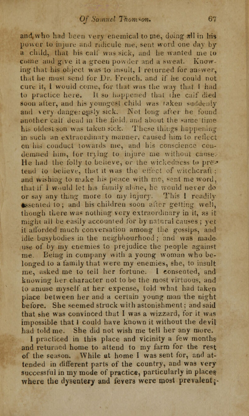 and, who had been very enernical to me, doing ffll in Iris power to injure and ridicule me, sent word one day by a child, that liis calf was sick, and he wanted me to come and give it a green powder and a sweat. Know- ing that his object was to insult, I returned for answer, that lie must send tor Dr. French, and if he cou'ul not cure it, 1 wouid come, tor that was the way that I had to practice here. ll so happened that ihe calf died soon after, and his youngest child was laken suddenly and »ery dauge: oysly sick. Not long after be found another call dead in the iieid. and about the same time his oldest son was taken sick. These things happening' in such an extraordinary manner, caused him to reflect en his conduct towards me, and his conscience con- demned him, lor trjing to injure me without cause.- He had the folly to believe, or the wickedness to pre-» tend io beiieve, that it was the effect of witchcraft ; and wishing to mjke his peace with me, sent me word, that if 1 would let his family alone, he would never do or say any thing more to my injury. This 1 readily ♦ssenied to; and his children soon after getting well, though there was nothing very extraordinary in it, as it might all be easily accounted for by natural causes ; yet it afforded much conversation among the gossips, and idle busybodies in the neighbourhood ; and was made- use of by my enemies to prejudice the people against me. Being in company with a young woman who be- longed to a family that were my enemies, she, to insult me, asked me to tell her fortune. I consented, and knowing her character not to be the most virtuous, and to amuse myself at her expense, told what had taken place between her and a certain young man the night before. She seemed struck with astonishment; and said that she was convinced that I was a wizzard, for it was impossible that I could have known it without the devil had told me. She did not wish me tell her any more. 1 practiced in this place and vicinity a few months and returned home to attend to my farm for the rest of the season. While ut home I was sent for, and at- tended in different parts of the country, and was very successful in my mode of practice, particularly in places; where the dysentery and fevers were most prevalent j-