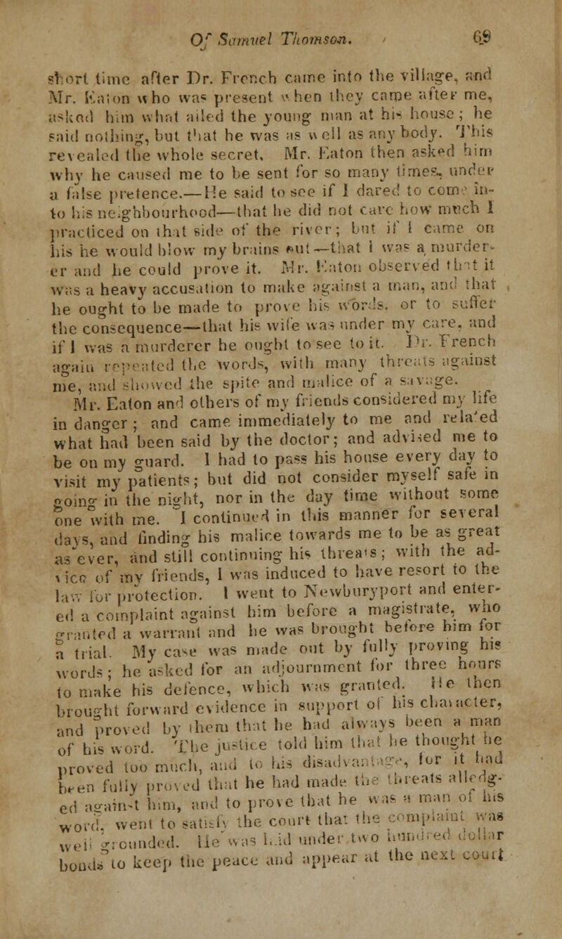 short time after Dr. French came into the village, find Mr. Katon who was present when they came after me, asked him what ailed the young man at hi* house; he paid nothing, hut that he was as well as anybody. This revealed the whole secret. Mr. Eaton then asked him why he caused me to be sent for so many time?., under u false pretence.— lie said to see if 1 dared to com? in- to his neighbourhood—that he did not care how much 1 practiced on that side of the river; but if 1 came on his he would blow my brains Mil-that i was a murder. er and he could prove it. Mr. Katon observed tint it was a heavj' accusation to make against a man, and that he ought to be made to prove his n1>rds, or to suffer the consequence—that his wife was under my care, and if 1 was a murderer he ought to see to it. Dr. French again repeated the words, with many threats against me, and showed the spite and malice of a savage. Mr. Eaton an'] others of my friends considered my life in danger ; and came immediately to me and related what had been said by the doctor; and advised me to be on my guard. 1 had to pass his house every day to visit my p°atients; hut did not consider myself safe in coino- in the night, nor in the day time without some one with me. I continued in this manner for several days, and finding his malice towards me to be as great as'ever, and still continuing his threes; with the ad- vice of my friends, I was induced to have resort to the lav. for protection. I went to Newburyport and enter- ed a complaint against him before a magistrate, wuo fjranled a warrant and he was brought before him for \ trial My case was made out by fully proving his words; he. asked for an adjournment for three hours to make his defence, which was granted. He then brought forward evidence in support ol his diameter, and proved by them that he had always been a man of his word. The justice told him that be thought he proved too much, and to his disadvantage for it had ten fully proved that he had made the threats alledg- ed against bun, and to prove that he was a man oi ms WOrcf, went to satisfy the court that the complaint was weli Wounded, lie'was h.id under,two hund boiuhTio keep the peace and appear at the nexc court