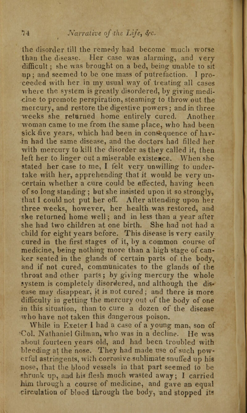 the disorder till the remedy had become much worse than the disease. Her case was alarming, and very difficult; she was brought on a bed, being unable to sit up; and seemed to be one mass of putrefaction. 1 pro- ceeded with her in my usual way of treating all cases where the system is greatly disordered, by giving medi- cine to promote perspiration, steaming to throw out the mercury, and restore the digestive powers; and in three weeks she returned home entirely cured. Another woman came to me from the same place, who had been sick five years, which had been in consequence of bav- in had the same disease, and the doctors had filled her with mercury to kill the disorder as they called it, then left her to linger out a miserable existence. When she stated her case to me, I felt very unwilling to under- take with her, apprehending that it would be very un- certain whether a cure could be effected, having been of so long standing ; but she insisted upon it so strongly, that I could not put her off. After attending upon her three weeks, however, her health was restored, and she returned home well; and in less than a year after she had two children at one birth. She had not had a child for eight years before. This disease is very easily cured in the first stages of it, by a common course of medicine, being nothing more than a high stage of can- ker seated in the glands of certain parts of the body, and if not cured, communicates to the glands of the throat and other parts; by giving mercury the whole system is completely disordered, and although the dis- ease may disappear, it is not cured ; and there is more difficulty in getting the mercury out of the body of one in this situation, than to cure a dozen of the disease who have not taken this dangerous poison. While in Exeter I had a case of a young man, son of Col. Nathaniel Oilman, who was in a decline. He was about fourteen years old, and had been troubled with bleeding at the nose. They had made use of such pow- erful astringents, with corrosive sublimate snuffed up his nose, that the blood vessels in that part seemed to be shrunk up, and his flesh much wasted away; I carried him through a course of medicine, and gave an equal circulation of blood through the body, and stopped it?