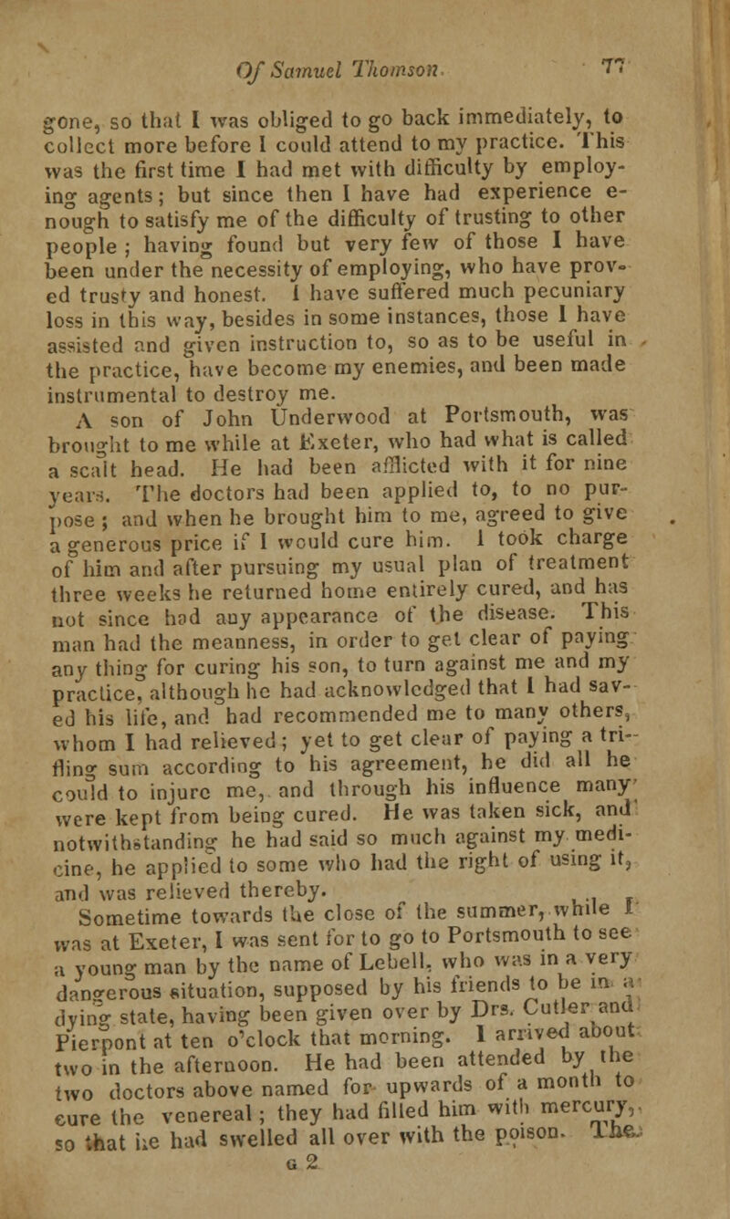 gone, so that I was obliged to go back immediately, to collect more before 1 could attend to my practice. This was the first time I had met with difficulty by employ- ing agents; but since then I have had experience e- nough to satisfy me of the difficulty of trusting to other people ; having found but very few of those I have been under the necessity of employing, who have prov- ed trusty and honest. I have suffered much pecuniary loss in this way, besides in some instances, those 1 have assisted and given instruction to, so as to be useful in the practice, have become my enemies, and been made instrumental to destroy me. A son of John Underwood at Portsmouth, was brought to me while at Exeter, who had what is called a scalt head. He had been afflicted with it for nine years. The doctors had been applied to, to no pur- pose ; and when he brought him to me, agreed to give a generous price if 1 would cure him. 1 took charge of him and after pursuing my usual plan of treatment three weeks he returned home entirely cured, and has not since had any appearance of the disease. This man had the meanness, in order to gel clear of paying any thing for curing his son, to turn against me and my practice, although he had acknowledged that I had sav- ed his life, and had recommended me to many others, whom I had relieved; yet to get clear of paying a tri- fling sum according to his agreement, he did all he could to injure me, and through his influence many- were kept from being cured. He was taken sick, and' notwithstanding he had said so much against my medi- cine, he applied to some who had the right of using it? and was relieved thereby. Sometime towards the close of the summer, while I was at Exeter, I was sent for to go to Portsmouth to see a young man by the name of Lebell, who was in a very dangerous situation, supposed by his friends to be in a dying- state, having been given over by Drs. Cutler and Pierpont at ten o'clock that morning. I arrived aoout. two in the afternoon. He had been attended by the two doctors above named for upwards of a month to cure the venereal; they had filled him with mercury,, <o that he had swelled all over with the poison. Tixe.; g 2