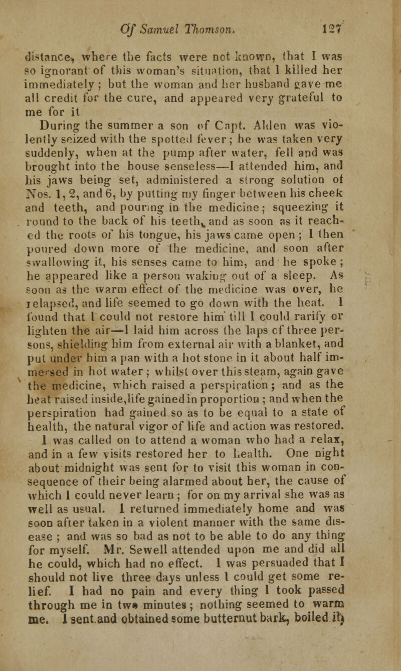 distance^ where the facts were not known, that I was so ignorant of this woman's situation, that 1 killed her immediately ; but the woman and her husband gave me all credit for the cure, and appeared very grateful to me for it During the summer a son of Capt. Alden was vio- lently seized with the spotted fever; he was taken very suddenly, when at the pump after water, fell and was brought into the house senseless—I attended him, and his jaws being set, administered a strong solution ot Nos. 1, 2, and 6, by putting my finger between his cheek and teeth, and pouring in the medicine; squeezing it round to the back of his teethvand as soon as it reach- ed the roots of his tongue, his jaws came open; I then poured down more of the medicine, and soon after swallowing it, his senses came to him, and he spoke ; he appeared like a person waking out of a sleep. As foon as the warm effect of the medicine was over, he ielapsed, and life seemed to go down with the heat. I found that I could not restore him' till 1 could rarify or lighten the air—1 laid him across the laps cf three per- sons, shielding him from external air with a blanket, and put under him a pan with a hot stone in it about half im- mersed in hot water; whilst over this steam, again gave the medicine, which raised a perspiration; and as the heat raised inside,life gained in proportion ; and when the perspiration had gained so as to be equal to a state of health, the natural vigor of life and action was restored. 1 was called on to attend a woman who had a relax, and in a few visits restored her to health. One Dight about midnight was sent for to visit this woman in con- sequence of their being alarmed about her, the cause of which 1 could never learn ; for on my arrival she was as well as usual. 1 returned immediately home and was soon after taken in a violent manner with the same dis- ease ; and was so bad as not to be able to do any thing for myself. Mr. Sewell attended upon me and did all he could, which had no effect. 1 was persuaded that I should not live three days unless I could get some re- lief. I had no pain and every thing 1 took passed through me in tw« minutes ; nothing seemed to warm me. I sent.aud obtained some butternut bark, boiled il)