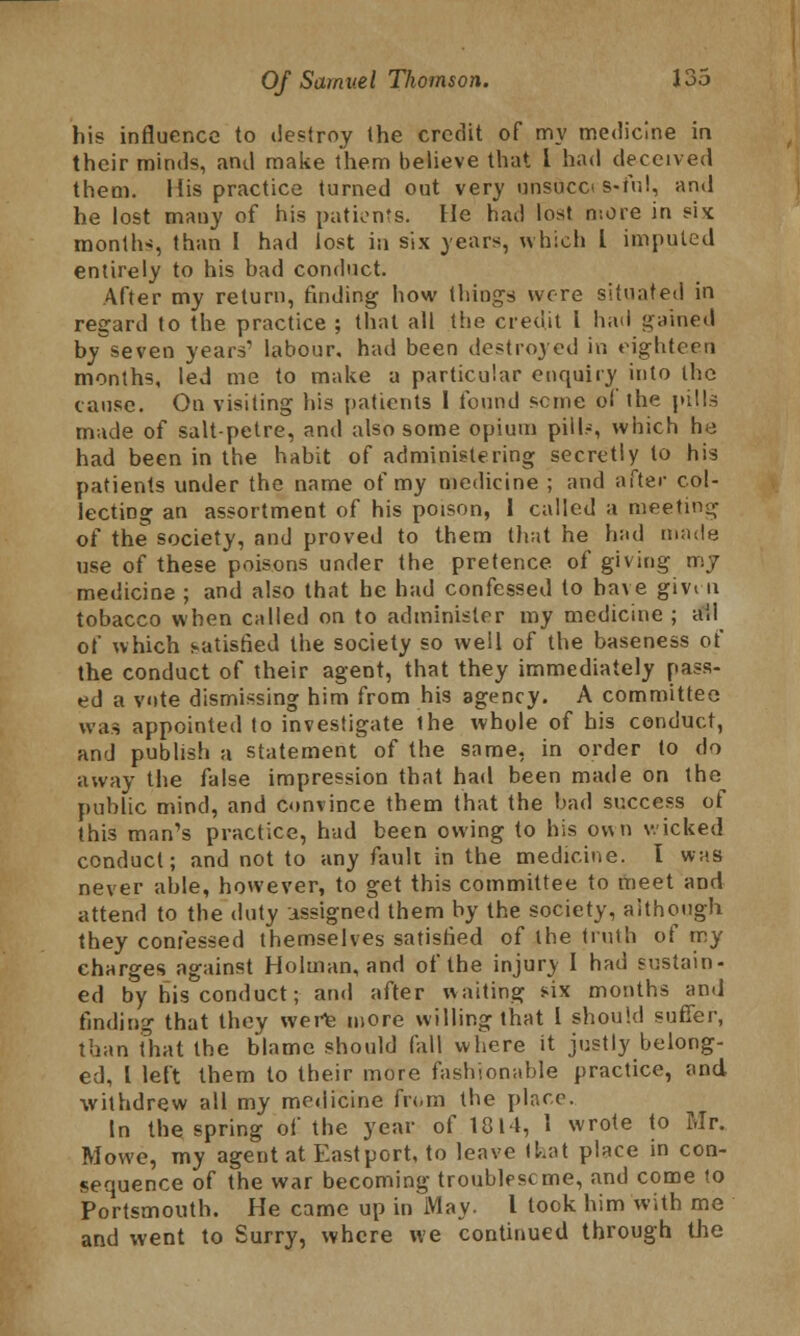 his influence to destroy the credit of my medicine in their minds, and make them believe that i had deceived them. His practice turned out very unsuco s-iV.I, and he lost many of his patients. He had lost more in si* months, than I had lost in six years, which I imputed entirely to his bad conduct. After my return, finding how things wore situated in regard to the practice ; that all the credit I had gained by~seven years' labour, had been destroyed in eighteen months, led me to make a particular enquiry into the cause. On visiting his patients 1 found seme of the pills made of saltpetre, and also some opium pill?, which he had been in the habit of administering secretly to his patients under the name of my medicine ; and after col- lecting an assortment of his poison, 1 called a meeting of the society, and proved to them that he had made use of these poisons under the pretence of giving my medicine ; and also that he had confessed to have givui tobacco when called on to administer my medicine ; ail of which satisfied the society so well of the baseness of the conduct of their agent, that they immediately pass- ed a vote dismissing him from his agency. A committee was appointed to investigate the whole of his conduct, and publish a statement of the same, in order to do away the false impression that had been made on the^ public mind, and convince them that the bad success of this man's practice, had been owing to his ov\n wicked conduct; and not to any fault in the medicine. I was never able, however, to get this committee to meet and attend to the duty assigned them by the society, although they confessed themselves satisfied of the truth of my charges against Holman, and of the injury I had sustain- ed by his conduct; and after waiting six months and finding that they were more willing that I should suffer, than that the blame should fail where it justly belong- ed, I left them to their more fashionable practice, and withdrew all my medicine from the place. In the spring of the year of 1814, 1 wrote to Mr. Mowe, my agent at East port, to leave I hat place in con- sequence of the war becoming troublescme, and come to Portsmouth. He came up in May. I took him with me and went to Surry, where we continued through the