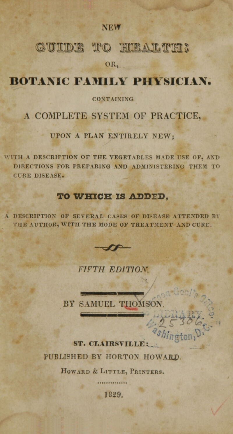 NEW nam to flroArariK OR, BOTANIC FAMILY PHYSICIAN. CONTAINING A COMPLETE SYSTEM OF PRACTICE, UPON A PLAN ENTIRELY NEW; W ITH A DESCRIPTION OF THE VEGETABLES MADE USE OF, AND DIRECTIONS FOR PREPARING AND ADMINISTERING THF.M TO < IRE DISK ASK. TO WHICH IS ADDED, \ DESCRIPTION OP SEVERAL TASKS OF DISEASE ATTENDED BY IIIK AUTHOR, WITH THE MODE OF TREATMENT AND CURE. FIFTH ED1T10X BY SAMUEL THOMSON. SBi=ii™ ST. CLAIRSVILLE; PUBLISHED BY IIORTON HOWARD Howard & Little, Printers. 1829.