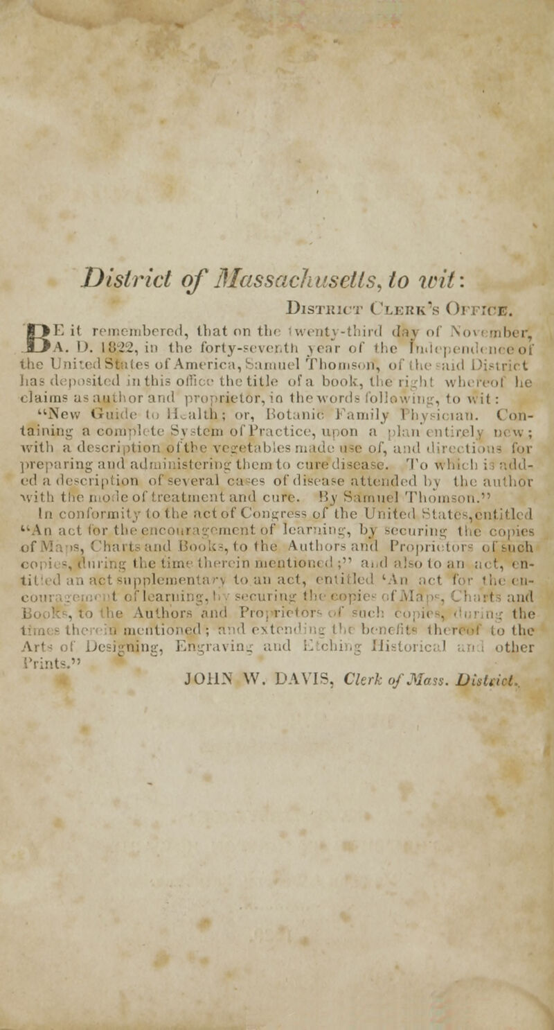 District of Massachusetts, to wit: District Clerk's Office. BE it remembered, that on the Iwenty-third day of \ovember', A. l». IB22, in the forty-seventh year of the Independence of the Uni - of America, Samuel Thomson, of the aid C p isited in this offii e the title of a book, the i eof he < 1 ni ins as author and proprietor, io the words following, to wit: New Gmide to Health; or, Botanic Family Physician. Con- taining a compl te System of Practice, upon a plan en I rel with a description, of the vegetabh preparing and administering them to cure disease. To \. ed a description ofseveral cases of disease attended by thi with (lie i. o leol treatment and cure. \ly S&muel Thomson. In conformity to the act of Congress of the United States,entitled An act for the encouragement of learning, bj securing the copies nl Books, to the Authors and Propriet in mentioned ; and also to an act, en- supplementary to an act, entitled 'An act I- i the cn- t of lea i and Authors .'mil Pro] r ■ ng the mi nti ined ; and extending benefit I to the Arts of Designing, Engraving and Etching Historical and other Prints. JOHN W. DAVIS, Clerk of Mass. Distti