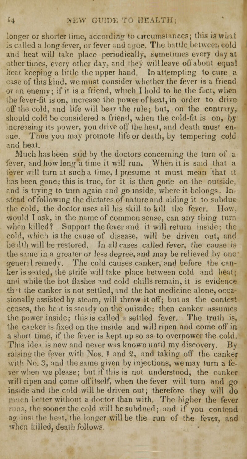 .'onger or shorter lime, according to circumstances; this ifl w., J is called a long fever, or fever and ; gee, The battle between cold and heat will take place periodically, .^vineiiim'S every day at other times, every other day, and shcy will leave ofl about equal heat keeping a little the upper hand. In attempting to cure a case of this kind, we must consider whether the fever is a friend or ;.n enemy; if it is a friend, which I hold to ho the fact, when (he fever-fit is on, increase the power of heat, in order to drive off the cold, and life will bear the rule; but, on the contriry, should cold be considered a friepd, when the cold-fit is on, by mcreising its power, you drive oil the heat, and death mus* en- roie. Thus you may promote life or death, by tempering cold and heat. Much has been said by the doctors concerning the turn of a fever, and how long a time it will run. When it is said that a fever will turn at such a lime, I presume it must mean that it has been gone; this is true, for it is then gone on the outside ~nd is trying to turn again and go inside, where it belongs. In: stead of following the dictates of nature and aiding it to subdue the cold, the doctor uses all his skill to kill the fever. How. would I ask, in the name of common sense, can any thing turn when killed? Support the fever and it will return inside; the cold, which is the cause of disease, will be driven out, and he 11th will he restored. In all cases called fever, the cause is the s.mc in a greater or less degree, and may be relieved by one' general remedy. The cold causes canker, and before the can- ker is seated, the strife will take place between cold and heat; and while the hot flashes and cold chills remain, it is evidence 111 t the canker is not settled, and the hot medicine alone, occa- sionally assisted by steam, will throw it off; but as the contest ceases, the hejt is steady on the outside: then canker assumes the power inside; this is called i settled fever. The truth is, ho canker is fixed on the inside and will ripen and come off in a short time, if the fever is kept up so as to overpower the cold. This idea is new and never was known until my discovery. By raining the frver with Nos. 1 and c2, and taking off the canker with No. 3, and the same given by injections, we may turn a fe~ vet w'len we please; but if this is not understood, the canker will ripen and come offitself, when the fever will turn and go inside and ihe cold will be driven out; therefore they will do in-uii better without a doctor than with. The higher the fever run3, the spoiler the cold will be subdued; md if you contend ag insi the ne^t, the longer (Will be the run of the fever, and 'vhen killed, death follows.