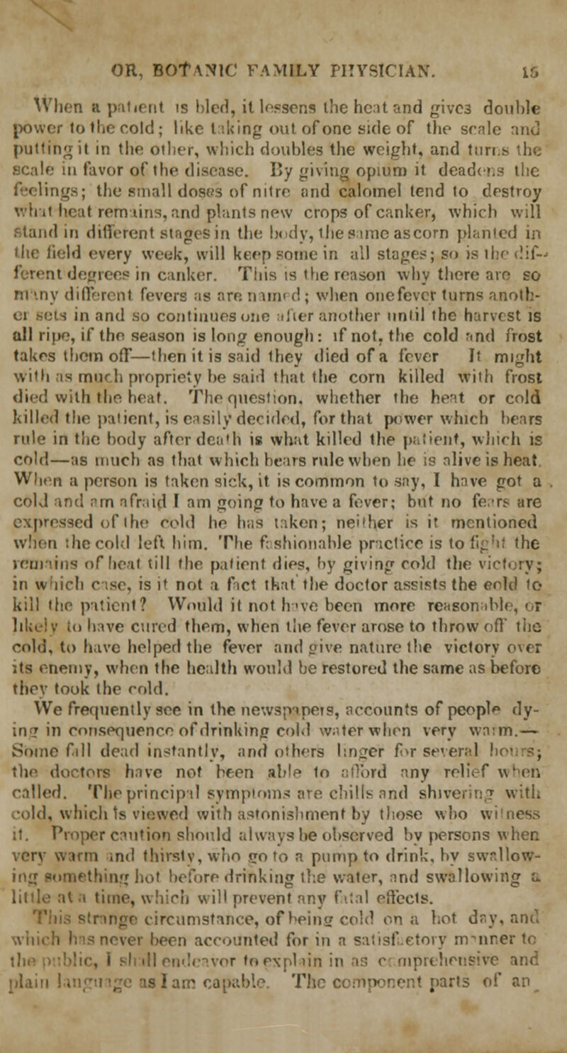 When a patient is bled, it lessens the hc:it and gives double power to the cold; like talcing out of one side of the scale and putting it in the other, which doubles the weight, and tuns the .scale in favor of the disease. By giving opium it deadens the feelings; the small doses of nitre and calomel tend to destroy what-heat remains, and plants new crops of canker, which will Stand in different stages in the body, the same as corn planted in the field every week, will keep some in all stages; so is the dif~< ferent degrees in canker. This is the reason why there am so Many different fevers as are. nun' <!; when one fever turns anotb- 01 sols in and so continues one after another until the harvest is all ripe, if the season is long enough: if not. the cold and frost takes them off—then it is said they died of a fever It might with as much propriety be said that the corn killed with frost died with the heat. The question, whether the heat or cold Killed the patient, is easily decided, for that power which bears rule in the body after death is what killed the patient, which is cold—as much as that which bears rule when he is alive is heat When a person is taken sick, it. is common to say, I have got a cold and am afraid I am going to have a fever; but no fears are expressed of the cold he has taken; neither is it mentioned when the cold left him. The fashionable practice is to fight the remains of heal till the patient dies, by giving cold the victory; in which case, is if not a fact that the doctor assists the enkl to kill the patient? Would it not hue been more reasonable, or likely i<> have cured them, when the fever arose to throw off the cold, to hive helped the fever and give nature the victory over its enemy, when the health would be restored the same as before they took the cold. We frequently see in the newspapers, accounts of people dy- ing in consequence of drinking cold water when very wa:m.— Some full dead instantly, and others linger for several ! the doctors have not been able In afford any relief wheft called. The principal symptoms are chills and shivering with cold, which ts viewed with astonishment by those who witness it. Proper caution should always lie observed by persons when very warm .ml thirsty, who goto a pump to drink, by swallow- ing something hot before drinking the water, and swallowing u. it a time, which will prevent any fatal effects, strange circumstance, of being cold on a hot day, and which hns never been accounted for in a satisfactory m Miner to ill endeavor to explain in as c mprehcusive and plain!. slam capable. The component parts of an^