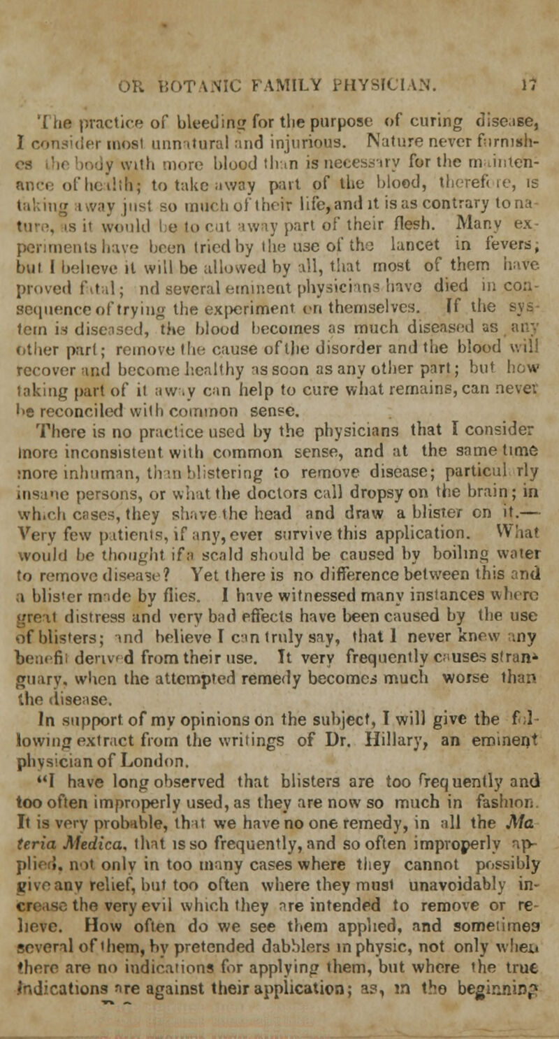 '(he practice of bleed ing for tlie purpose of curing disease, I consider most unnatural and injurious. Nature never furnish- es Lhe body wtfh more blood than is necessary for the mainteh- ance of health? to take away part of the blood, therefore, is taking away just so much of their life, and it is as contrary to na i, is it would be to cut away part of their flesh. Many ex periments have been tried by the use of the lancet in fevers, but I believe it will be allowed by all, that most of them have proved fatal; nd several eminent physicians have died in con- sequence of try ingthe ex|>eriment vn themselves. If the sy = tern is diseased, the blood becomes as much diseased as any other part; remove the cause of the disorder and the blood will recover and become healthy as soon as any other part; but how taking part of it away can help to cure what remains, can never • >e reconciled with common sense. There is no practice used by the physicians that I consider more inconsistent with common sense, and at the same time more inhuman, than blistering to remove disease; particul rly ne persons, or what the doctors call dropsy on the brain; in which cases, they shave the head and draw a blister en it.— Very few patients, if any, ever survive this application. What would be thought ifa scald should be caused by boiling water to remove disease? Yet there is no difference between this and a blis'er made by flies. I have witnessed many instances where i distress and very bad effects have been caused by the use of blisters; and believe I can truly say, that 1 never knew any benefii derived from their use. It very frequently c;.uses stran* guary, when the attempted remedy becomes much worse than 'die disease. In support, of my opinions on the subject, I will give the fol- lowing extracXfrom the writings of Dr. Hillary, an eminent physician of London. I have long observed that blisters are too <req uently and too often improperly used, as they are now so much in fashion. It is very probable, that we have no one remedy, in all the Ma teria Medica, that is so frequently, and so often improperly ap- plied, not only in too many cases where they cannot possibly give any relief, but too often where they must unavoidably in- crease the very evil which they are intended to remove or re- lieve. How often do we see them applied, and sometime3 several of ihem, by pretended dabblers in physic, not only wheii there are no indications for applying them, but where the true Indications nre against their application; as, m the begirjiin^