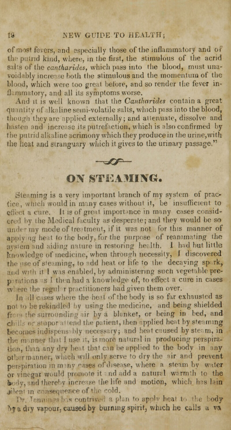 of most fevers, and especially those of the inflammatory and or the puind kind, where, in the first, the stirnulous of the acrid salts of the cantharidcs, which pass into the blood, must una- voidably increase both the stirnulous and the momentum of the blood, which were too great belbre, and so render the fever in- flammatory, and all its symptoms worse. And it is well known that the Cantharides contain a great quantity of alkaline semi-volatile salts, which pass into the blood, though ihcy are applied externally; and attenuate, dissolve and hasten and increase its putrefaction, which is also confirmed by the putrid alkaline acrimony which they produce in the urine,with the heat and stranguary which it gives to the urinary passage. on sts:ajiing. Steaming is a very important branch of my system of prac- tice, which would in many cases without it, be insufficient to effect a cure. It is of great importance in many cases consid- ered by the Medical faculty as desperate; and they would be so ilnder my mode of treatment, if it was not for this manner of apply rig heat to the body, for the purpose of reanimating the system and aiding nature in restoring health. I bad but little knowledge of medicine, when through necessity, J discovered the !>se of steaming, to add heat, or life to the decaying spark; and with it I was enabled, by administering such vegetable pre- as s 1 then had a knowledge of, to effect a cure in cases the regul r practitioners had given them over. In all cases where the heat of the body is so far exhausted as noi to be rekindled by using the medicine, and being shielded be surrounding air by a blanket, or being in bed, and ipor at 'eiv^ the patient, then applied heat by steaming sjsiiidispens'bly necessary; and heat caused byste; m, in the manner that f use it, is more natural in producing perspira- tion, than any dry heat that can be applied to the body in any of- nn inner, winch will only serve to dry the air and prevent perspiration in m my f,ases of disease, where a steam by water or vinegar would promote it nd add a natural warmth to the in tnd thereby increase the life and motion, which has lata silent in cmuMBquence of the cold. Pr, \ is contrive • plan to apply heal t . the I ody S? a dry vapour, caused by burning spirit, which he calls u va