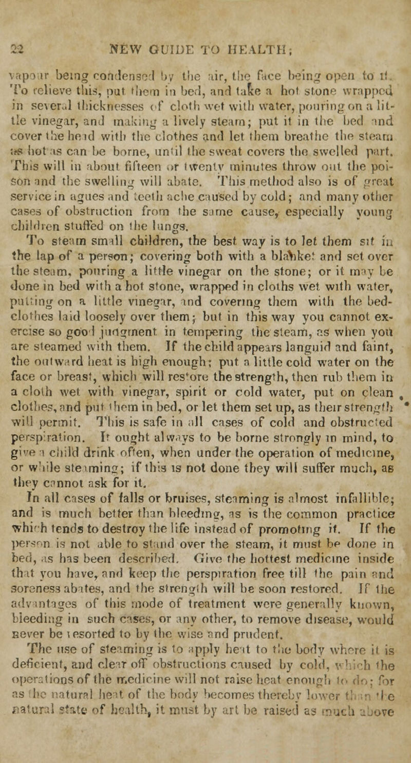 vapour being condense! by the air, the face being open to rJ To relieve this, put them in bed, and take a hot stone wrapped in seier.d thicknesses of cloth wet with water, pouring on a lit- tle vinegar, an J making a lively steam; put it in the heel and cover the heid with the clothes and let them breathe the steam ■<fS hot is can be borne, until the sweat covers the swelled part. Tins will in about, fifteen «>r twenty minutes throw out the poi- son and the swelling will abate. This method also is of great service in agues and teeth ache caused by cold; and many other cases of obstruction from the same cause, especially young children stuffed on the lungs. To steam small children, the best way is to let them sit in the lap of a person; covering both with a blanket and set over the steam, pouring a little vinegar on the stone; or it may be done in bed with a hot stone, wrapped in cloths wet with water, putting on a little vinegar, and covering them with the bed- clothes laid loosely over them; but in this way you cannot ex- ercise so gool judgment in tempering the steam, as when you are steamed with them. If the child appears languid and faint, the outward heat is high enough; put n little cold water on the face or breast, which will res*oro the strength, then rub them in a cloth wet with vinegar, spirit or cold water, put on clean clothes, and put them in bed, or let them set up, as their strength will permit. This is safe in all cases of cold and obstructed perspiration. If ought always to be borne strongly in mind, to gie a ciiild drink often, when under the operation of medicine, or while steaming; if this is not done tbey will suffer much, as they cannot ask for it. In all cases of falls or bruises, steaming is almost infallible; and is much better than bleeding, as is the common practice whifh tends to destroy 'he life instead of promoting it. If the person is not able to stand over the steam, it must be done in bed, as has been described. Give the hottest medicine inside that you have, and keep the perspiration free till the pain and soreness abite.s, and the strength will be soon restored. If Hie advantages of this mode of treatment were generally known, bleeding in such cases, or any other, to remove disease, would sever be lesorted to by the wise and prudent. The use of steaming is to apply heat to the body where ii is deficient, and clear off obstructions caused by cold, which the operations of the medicine will not raise heat enough lo do: for -as he natural fieat of the body becomes thereby lower ?! • 'I c natural state of health, it must by art be raised as much above