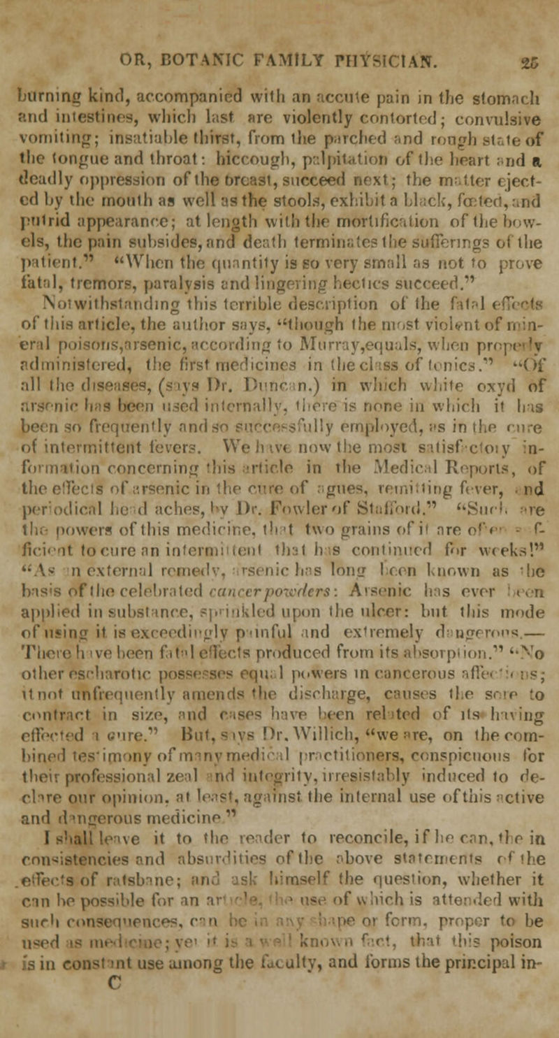 burning kind, accompanied with an accute pain in the stomach and intestines, which last arc- violently contorted; convulsive vomiting; insatiable thirst, from the parched and rough state of the tongue and throat: hiccough, palpitation of the heart and a deadly oppression of the breast, succeed next; the matter eject- ed by the mouth as well as the stools, exhibit a black, for;ted,arid putrid appearance; at length with the mortification of the bow- els, the pain subsides, and death terminate? the sufferings of the patient. When the quantity is so very small as not to prove fatal, tremors, paralysis and lingering hectics succeed. Notwithstanding this terrible description of the fatal < of this article, the author says, though the most violent of min- eral poisons,arsenic, according to Murray,equals, when pro; administered, the first medicines in the class of tonics. Of all the diseases, (says Dr. Duncan.) in which white oxyd of Ben used internally, there is none in which it has been so frequently ands illy employed, as in the cure of intermittent fevers. Weh^v* now the most satisfrctoty in- formation concerning this article in the Medical Reports, of the effect! of arsenic in the cure of agues, remitting Aver, . nd periodical l.e d aches, by Dr. Fowler of Stafford. Such ire the powers of this medicine, that two grains of it are o!V- - r- flcient tocurean intermittent that bus continued for weeks! As n external remedy, arsenic has long been Known as 'he basis oT the celebrated cancer powders: Arsenic has ever been applied in substance, sprinkled upon the ulcer: but this mode of tiling it is exceedingly painful and extremely daqgerons.— There h ive been fatI effects produced from its absorption. No other escharotic possesses equ; 1 powers in cancerous affe< '• ns; it not ttnfrequently amends the discharge, causes the sore to contract in size, and cases have been related of its having effected 1 cure. But, says Dr. Willich, we are, on the com- bined testimony of many medical practitioners, conspicuous for their professional zeal nd integrity, irresistably induced to de- clare our opinion, at least, against the internal use of this active and d ingerous medicine [ shall leave it to the reader to reconcile, if he can, tip in consistencies and absurdities of the above statements of the • 's of ratsbane; and ask himself the question, whether it can be possible for an ai use of which is attended with such consequences, c'<\ be pe ot fenn. proper to be u-:ed is i t, that this poison is in const mt use among the faculty, and forms the principal in- C