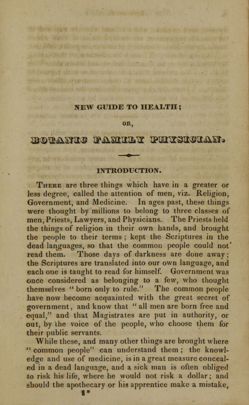 OR, INTRODUCTION. There are three things which have in a greater or less degree, called the attention of men, viz. Religion, Government, and Medicine. In ages past, these things were thought by millions to belong to three classes of men, Priests, Lawyers, and Physicians. The Priests held the things of religion in their own hands, and brought the people to their terms ; kept the Scriptures in the dead languages, so that the common people could not' read them. Those days of darkness are done away; the Scriptures are translated into our own language, and each one is tanght to read for himself. Government was once considered as belonging to a few, who thought themselves  born only to rule. The common people have now become acquainted with the great secret of government, and know that  all men are born free and equal, and that Magistrates are put in authority, or out, by the voice of the people, who choose them for their public servants. While these, and many other things are brought where 41 common people can understand them ; the knowl- edge and use of medicine, is in a great measure conceal- ed in a dead language, and a sick man is often obliged to risk his life, where he would not risk a dollar; and should the apothecary or his apprentice make a mistake, 1*