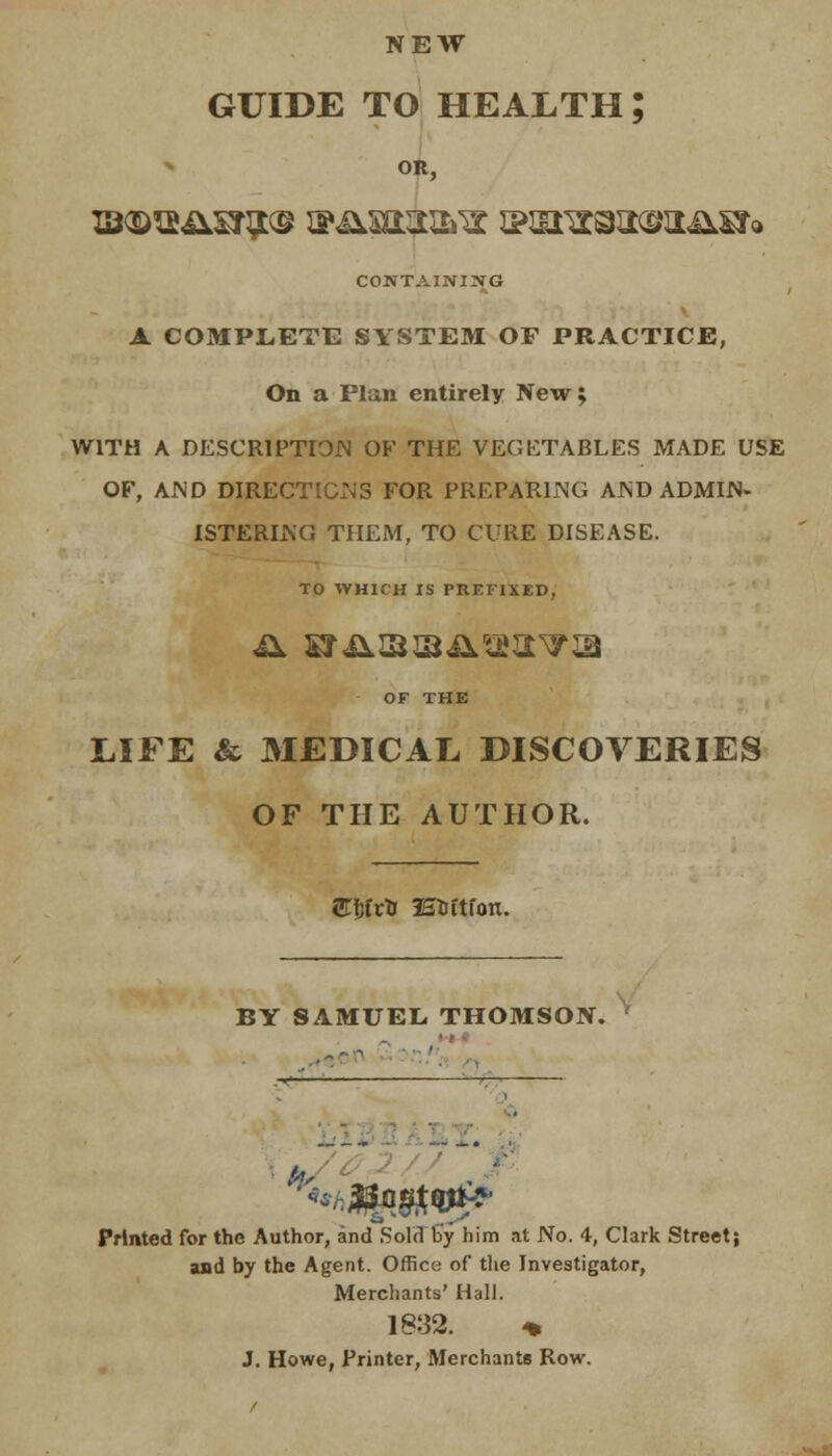 NEW GUIDE TO HEALTH; OR, CONTAINING A COMPLETE SYSTEM OF PRACTICE, On a Plan entirely New; WITH A DESCRIPTION OF THE VEGETABLES MADE USE OF, AND DIRECTIONS FOR PREPARING AND ADMIN- ISTERING THEM, TO CURE DISEASE. TO WHICH IS PREFIXED, OF THE LIFE & MEDICAL DISCOVERIES OF THE AUTHOR. SfrfrU SEtoCtfon. BY SAMUEL THOMSON. ' Printed for the Author, and SolcTlJy him at No. 4, Clark Street; and by the Agent. Office of the Investigator, Merchants' Hall. 1832. * J. Howe, Printer, Merchants Row.