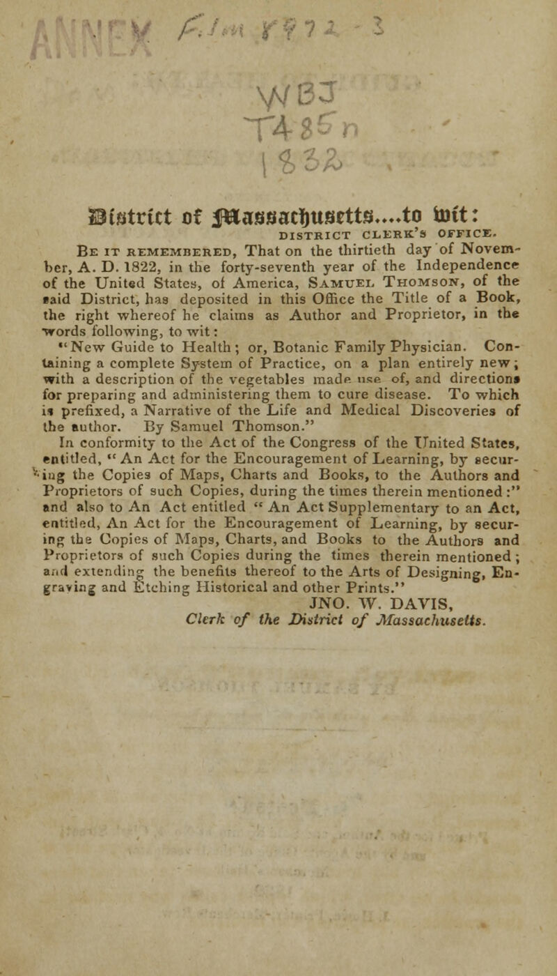 VVBJ T4 ft O fc> 23tstrtct of J»assaclmsetts....to tott: DISTRICT CLKRK'S OFFICE. Be it remembered, That on the thirtieth day of Novem- ber, A. D. 1822, in the forty-seventh year of the Independence of the United States, of America, Samuel Thomson, of the taid District, has deposited in this Office the Title of a Book, the right whereof he claims as Author and Proprietor, in the ■words following, to wit: New Guide to Health; or, Botanic Family Physician. Con- taining a complete System of Practice, on a plan entirely new; with a description of the vegetables made use of, and direction* for preparing and administering them to cure disease. To which i* prefixed, a Narrative of the Life and Medical Discoveries of the author. By Samuel Thomson. In conformity to the Act of the Congress of the United States, entitled, An Act for the Encouragement of Learning, by secur- ing the Copies of Maps, Charts and Books, to the Authors and Proprietors of such Copies, during the times therein mentioned : and also to An Act entitled  An Act Supplementary to an Act, entitled, An Act for the Encouragement of Learning, by secur- ing the Copies of Maps, Charts, and Books to the Authors and Proprietors of such Copies during the times therein mentioned; a;icl extending the benefits thereof to the Arts of Designing, En- graving and Etching Historical and other Prints. JNO. W. DAVIS, Clerk of the District of Massachusetts.