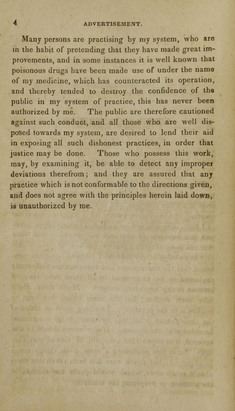 Many persons are practising by my system, who are in the habit of pretending that they have made great im- provements, and in some instances it is well known that poisonous drugs have been made use of under the name of my medicine, which has counteracted its operation, and thereby tended to destroy the confidence of the public in my system of practice, this has never been authorized by me. The public are therefore cautioned against such conduct, and all those who are well dis- posed towards my system, are desired to lend their aid in exposing all such dishonest practices, in order that justice may be done. Those who possess this work, may, by examining it, be able to detect any improper deviations therefrom; and they are assured that any practice which is not conformable to the directions given, and does not agree with the principles herein laid down, is unauthorized by me.