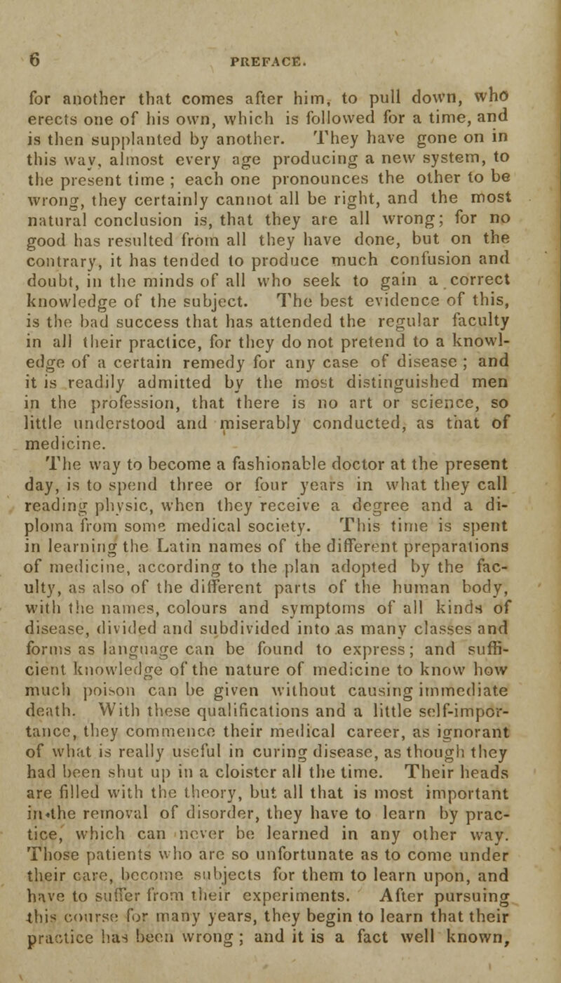 for another that comes after him, to pull down, who erects one of his own, which is followed for a time, and is then supplanted by another. They have gone on in this way, almost every age producing a new system, to the present time ; each one pronounces the other to be wrong, they certainly cannot all be right, and the most natural conclusion is, that they are all wrong; for no good lias resulted from all they have done, but on the contrary, it has tended to produce much confusion and doubt, in the minds of all who seek to gain a correct knowledge of the subject. The best evidence of this, is the bad success that has attended the regular faculty in all their practice, for they do not pretend to a knowl- edge of a certain remedy for any case of disease ; and it is readily admitted by the most distinguished men in the profession, that there is no art or science, so little understood and miserably conducted, as that of medicine. The way to become a fashionable doctor at the present day, is to spend three or four years in what they call reading physic, when they receive a degree and a di- ploma from some medical society. This time is spent in learning the Latin names of the different preparations of medicine, according to the plan adopted by the fac- ulty, as also of the different parts of the human body, with the names, colours and symptoms of all kinds of disease, divided and subdivided into as many classes and forms as language can be found to express; and suffi- cient knowledge of the nature of medicine to know how much poison can be given without causing immediate death. With these qualifications and a little self-impor- tance, they commence their medical career, as ignorant of what is really useful in curing disease, as though they had been shut up in a cloister all the time. Their heads are filled with the theory, but all that is most important in«the removal of disorder, they have to learn by prac- tice, which can never be learned in any other way. Those patients who are so unfortunate as to come under their care, become subjects for them to learn upon, and have to suffer from their experiments. After pursuing this course for many years, they begin to learn that their practice has been wrong ; and it is a fact well known,