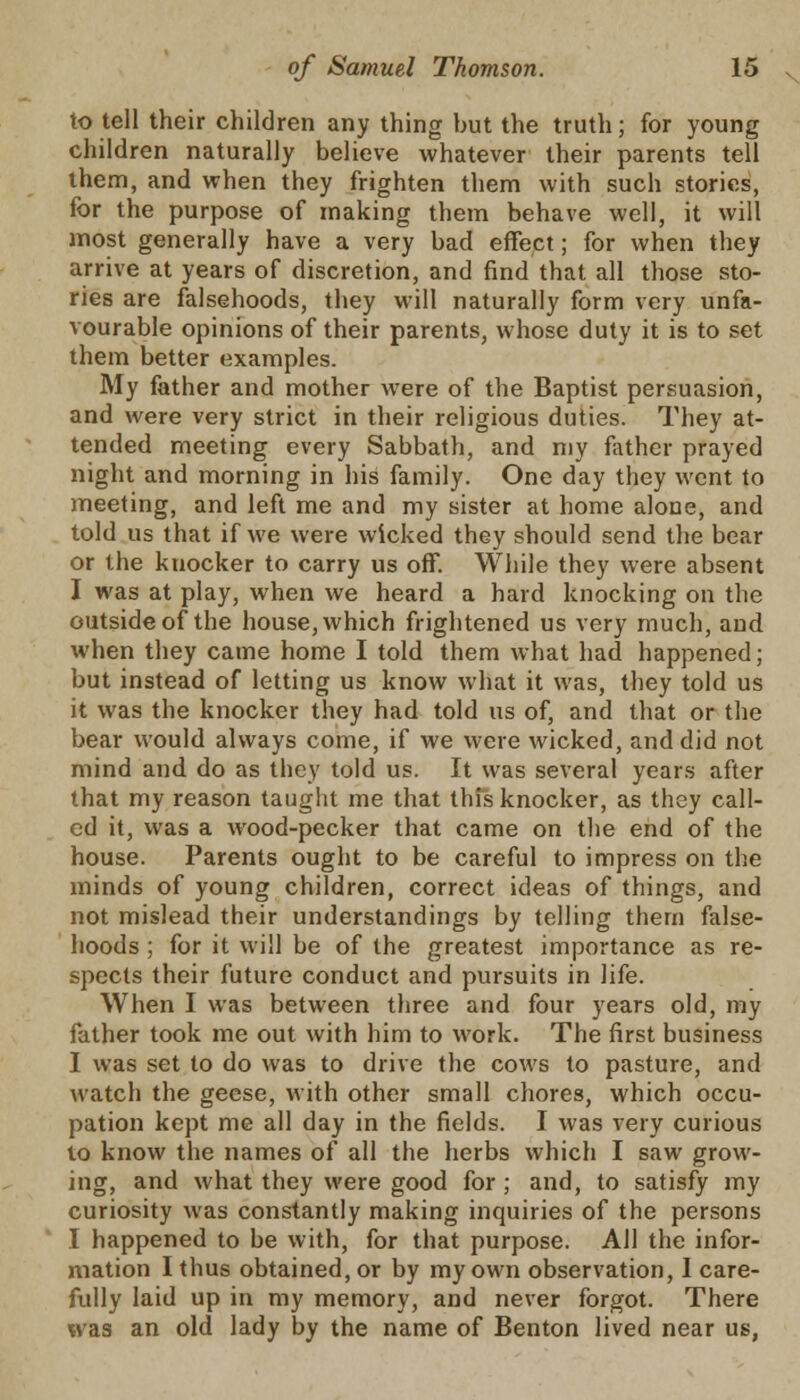 to tell their children any thing hut the truth; for young children naturally believe whatever their parents tell them, and when they frighten them with such stories, for the purpose of making them behave well, it will most generally have a very bad effect; for when they arrive at years of discretion, and find that all those sto- ries are falsehoods, they will naturally form very unfa- vourable opinions of their parents, whose duty it is to set them better examples. My father and mother were of the Baptist persuasion, and were very strict in their religious duties. They at- tended meeting every Sabbath, and my father prayed night and morning in his family. One day they went to meeting, and left me and my sister at home alone, and told us that if we were wicked they should send the bear or the knocker to carry us off. While they were absent I was at play, when we heard a hard knocking on the outside of the house, which frightened us very much, and when they came home I told them what had happened; but instead of letting us know what it was, they told us it was the knocker they had told us of, and that or the bear would always come, if we were wicked, and did not mind and do as they told us. It was several years after that my reason taught me that this knocker, as thsy call- ed it, was a wood-pecker that came on the end of the house. Parents ought to be careful to impress on the minds of young children, correct ideas of things, and not mislead their understandings by telling them false- hoods ; for it will be of the greatest importance as re- spects their future conduct and pursuits in life. When I was between three and four years old, my father took me out with him to work. The first business I was set to do was to drive the cows to pasture, and watch the geese, with other small chores, which occu- pation kept me all day in the fields. I was very curious to know the names of all the herbs which I saw grow- ing, and what they were good for ; and, to satisfy my curiosity was constantly making inquiries of the persons I happened to be with, for that purpose. All the infor- mation I thus obtained, or by my own observation, I care- fully laid up in my memory, and never forgot. There was an old lady by the name of Benton lived near us,