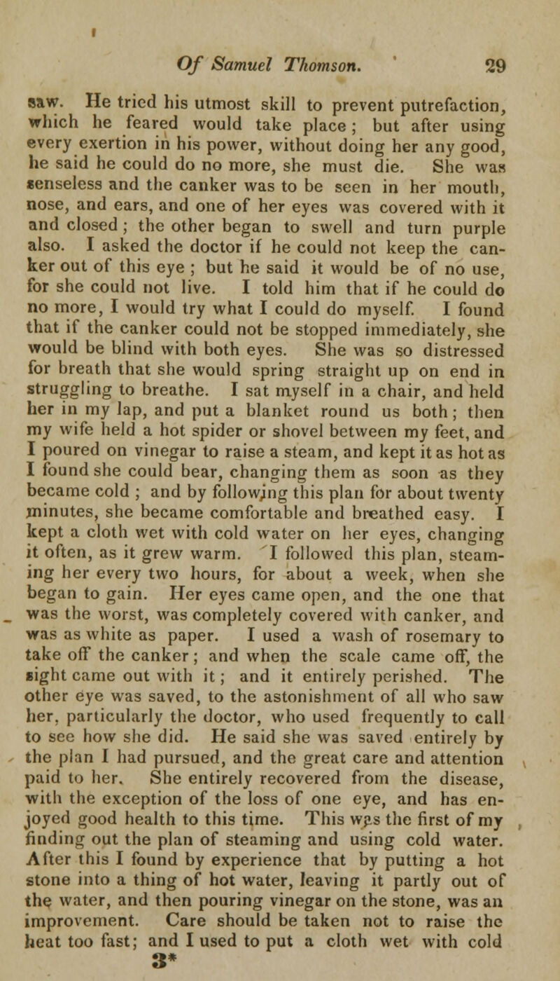 saw. He tried his utmost skill to prevent putrefaction, which he feared would take place; but after using every exertion in his power, without doing her any good, he said he could do no more, she must die. She was senseless and the canker was to be seen in her mouth, nose, and ears, and one of her eyes was covered with it and closed; the other began to swell and turn purple also. I asked the doctor if he could not keep the can- ker out of this eye ; but he said it would be of no use, for she could not live. I told him that if he could do no more, I would try what I could do myself. I found that if the canker could not be stopped immediately, she would be blind with both eyes. She was so distressed for breath that she would spring straight up on end in struggling to breathe. I sat myself in a chair, and held her in my lap, and put a blanket round us both ; then my wife held a hot spider or shovel between my feet, and I poured on vinegar to raise a steam, and kept it as hot as I found she could bear, changing them as soon as they became cold ; and by followjng this plan for about twenty minutes, she became comfortable and breathed easy. I kept a cloth wet with cold water on her eyes, changing it often, as it grew warm. 1 followed this plan, steam- ing her every two hours, for about a week, when she began to gain. Her eyes came open, and the one that was the worst, was completely covered with canker, and was as white as paper. I used a wash of rosemary to take off the canker; and when the scale came off, the sight came out with it; and it entirely perished. The other eye was saved, to the astonishment of all who saw her. particularly the doctor, who used frequently to call to see how she did. He said she was saved entirely by the plan I had pursued, and the great care and attention paid to her. She entirely recovered from the disease, with the exception of the loss of one eye, and has en- joyed good health to this time. This was the first of my finding out the plan of steaming and using cold water. After this I found by experience that by putting a hot stone into a thing of hot water, leaving it partly out of the water, and then pouring vinegar on the stone, was an improvement. Care should be taken not to raise the heat too fast; and I used to put a cloth wet with cold 3*