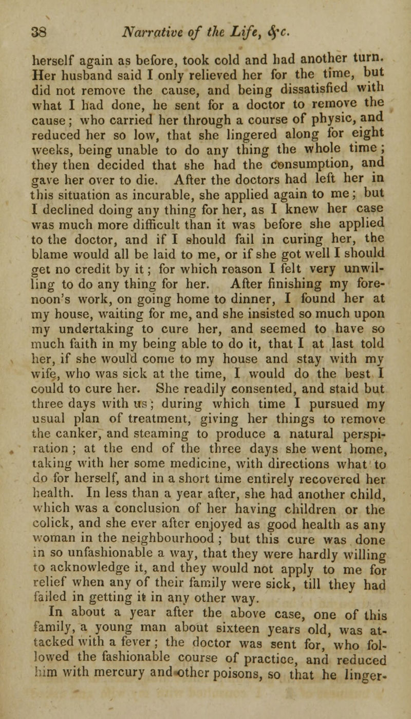 herself again as before, took cold and had another turn. Her husband said I only relieved her for the time, but did not remove the cause, and being dissatisfied with what I had done, he sent for a doctor to remove the cause; who carried her through a course of physic, and reduced her so low, that she lingered along for eight weeks, being unable to do any thing the whole time ; they then decided that she had the consumption, and gave her over to die. After the doctors had left her in this situation as incurable, she applied again to me; but I declined doing any thing for her, as I knew her case was much more difficult than it was before she applied to the doctor, and if I should fail in curing her, the blame would all be laid to me, or if she got well I should get no credit by it; for which reason I felt very unwil- ling to do any thing for her. After finishing my fore- noon's work, on going home to dinner, I found her at my house, waiting for me, and she insisted so much upon my undertaking to cure her, and seemed to have so much faith in my being able to do it, that I at last told her, if she would come to my house and stay with my wife, who was sick at the time, I would do the best I could to cure her. She readily consented, and staid but three days with us; during which time I pursued my usual plan of treatment, giving her things to remove the canker, and steaming to produce a natural perspi- ration ; at the end of the three days she went home, taking with her some medicine, with directions what to do for herself, and in a short time entirely recovered her health. In less than a year after, she had another child, which was a conclusion of her having children or the colick, and she ever after enjoyed as good health as any woman in the neighbourhood ; but this cure was done in so unfashionable a way, that they were hardly willing to acknowledge it, and they would not apply to me for relief when any of their family were sick, till they had failed in getting it in any other way. In about a year after the above case, one of this family, a young man about sixteen years old, was at- tacked with a fever; the doctor was sent for, who fol- lowed the fashionable course of practice, and reduced him with mercury andother poisons, so that he linger-