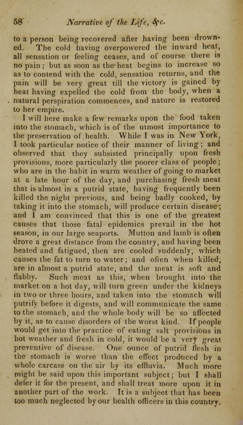 to a person being recovered after having been drown- ed. The cold having overpowered the inward heat, all sensation or feeling ceases, and of course there is no pain ; but as soon as the'heat begins to increase so as to contend with the cold, sensation returns, and the pain will be very great till the victory is gained by heat having expelled the cold from the body, when a natural perspiration commences, and nature is restored to her empire. I will here make a few remarks upon the food taken into the stomach, which is of the utmost importance to the preservation of health. While I was in New York, I took particular notice of their manner of living ; and observed that they subsisted principally upon fresh provisions, more particularly the poorer class of people; who are in the habit in warm weather of going to market at a late hour of the day, and purchasing fresh meat that is almost, in a putrid state, having frequently been killed the night previous, and being badly cooked, by taking it into the stomach, will produce certain disease; and I am convinced that this is one of the greatest causes that those fatal epidemics prevail in the hot season, in our large seaports. Mutton and lamb is often drove a great distance from the country, and having been heated and fatigued, then are cooled suddenly, which causes the fat to turn to water; and often when killed, are in almost a putrid state, and the meat is soft and flabby. Such meat as this, when brought into the market on a hot day, will turn green under the kidneys in two or three hours, and taken into the stomach will putrifv before it digests, and will communicate the same to the stomach, and the whole body will be so affected by it, as to cause disorders of the worst kind. If people would get into the practice of eating salt provisions in hot weather and fresh in cold, it would be a very great preventive of disease. One ounce of putrid flesh in the stomach is worse than the effect produced by a whole carcass on the air by its effluvia. Much more might be said upon this important subject; but I shall defer it for the present, and shall treat more upon it in another part of the work. It is a subject that has been too much neglected by our health officers in this country.