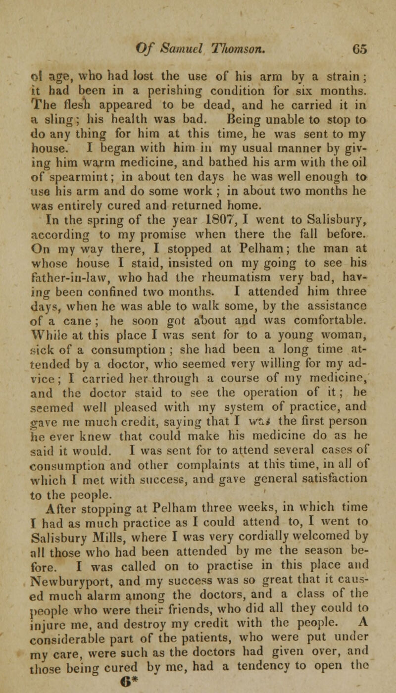 ol age, who had lost the use of his arm by a strain ; it had been in a perishing condition for six months. The flesh appeared to be dead, and he carried it in a sling; his health was bad. Being unable to stop to do any thing for him at this time, he was sent to my house. I began with him in my usual manner by giv- ing him warm medicine, and bathed his arm with the oil of spearmint; in about ten days he was well enough to use his arm and do some work ; in about two months he was entirely cured and returned home. In the spring of the year 1807, I went to Salisbury, according to my promise when there the fall before. On my way there, I stopped at Pelham; the man at whose house I staid, insisted on my going to see his father-in-law, who had the rheumatism very bad, hav- ing been confined two months. I attended him three days, when he was able to walk some, by the assistance of a cane; he soon got about and was comfortable. While at this place I was sent for to a young woman, sick of a consumption ; she had been a long time at- tended by a doctor, who seemed very willing for my ad- vice ; I carried her through a course of my medicine, and the doctor staid to see the operation of it; he seemed well pleased with my system of practice, and Save me much credit, saying that I wci the first person he ever knew that could make his medicine do as he said it would. I was sent for to attend several cases of consumption and other complaints at this time, in all of which I met with success, and gave general satisfaction to the people. After stopping at Pelham three weeks, in which time I had as much practice as I could attend to, I went to Salisbury Mills, where I was very cordially welcomed by all those who had been attended by me the season be- fore. I was called on to practise in this place and Newburyport, and my success was so great that it caus- ed much alarm among the doctors, and a class of the people who were their friends, who did all they could to injure me, and destroy my credit with the people. A considerable part of the patients, who were put under my care, were such as the doctors had given over, and those beincr cured by me, had a tendency to open the 6*