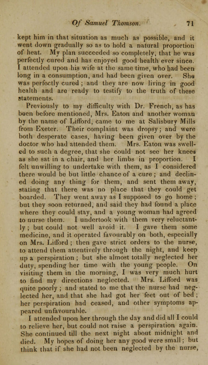 kept him in that situation as much as possible, and it went down gradually so as to hold a natural proportion of heat. My plan succeeded so completely, that he was perfectly cured and has enjoyed good health ever since. I attended upon his wife at the same time, who had been long in a consumption, and had been given over. She was perfectly cured ; and they are now living in good health and are ready to testify to the truth of these statements. Previously to my difficulty with Dr. French, as has been before mentioned, Mrs. Eaton and another woman by the name of Lifford, came to me at Salisbury Mills from Exeter. Their complaint was dropsy; and were both desperate cases, having been given over by the doctor who had attended them. Mrs. Eaton was swell- ed to such a degree, that she could not see her knees as she sat in a chair, and her limbs in proportion. I felt unwilling to undertake with them, as I considered there would be but little chance of a cure ; and declin- ed doing any thing for them, and sent them away, stating that there was no place that they could get boarded. They went away as I supposed to go home ; but they soon returned, and said they had found a place where they could stay, and a young woman had agreed to nurse them. I undertook with them very reluctant- ly ; but could not well avoid it. I gave them some medicine, and it operated favourably on both, especially on Mrs. Lifford ; then gave strict orders to the nurse, to attend them attentively through the night, and keep up a perspiration ; but she almost totally neglected her duty, spending her time with the young people. On visiting them in the morning, I was very much hurt to find my directions neglected. Mrs. Lifford was quite poorly ; and stated to me that the nurse had neg- lected her, and that she had got her feet out of bed ; her perspiration had ceased, and other symptoms ap- peared unfavourable. I attended upon her through the day and did all I could to relieve her, but could not raise a perspiration again. She continued till the next night about midnight and died. My hopes of doing her any good were small; but think that if she had not been neglected by the nurse,