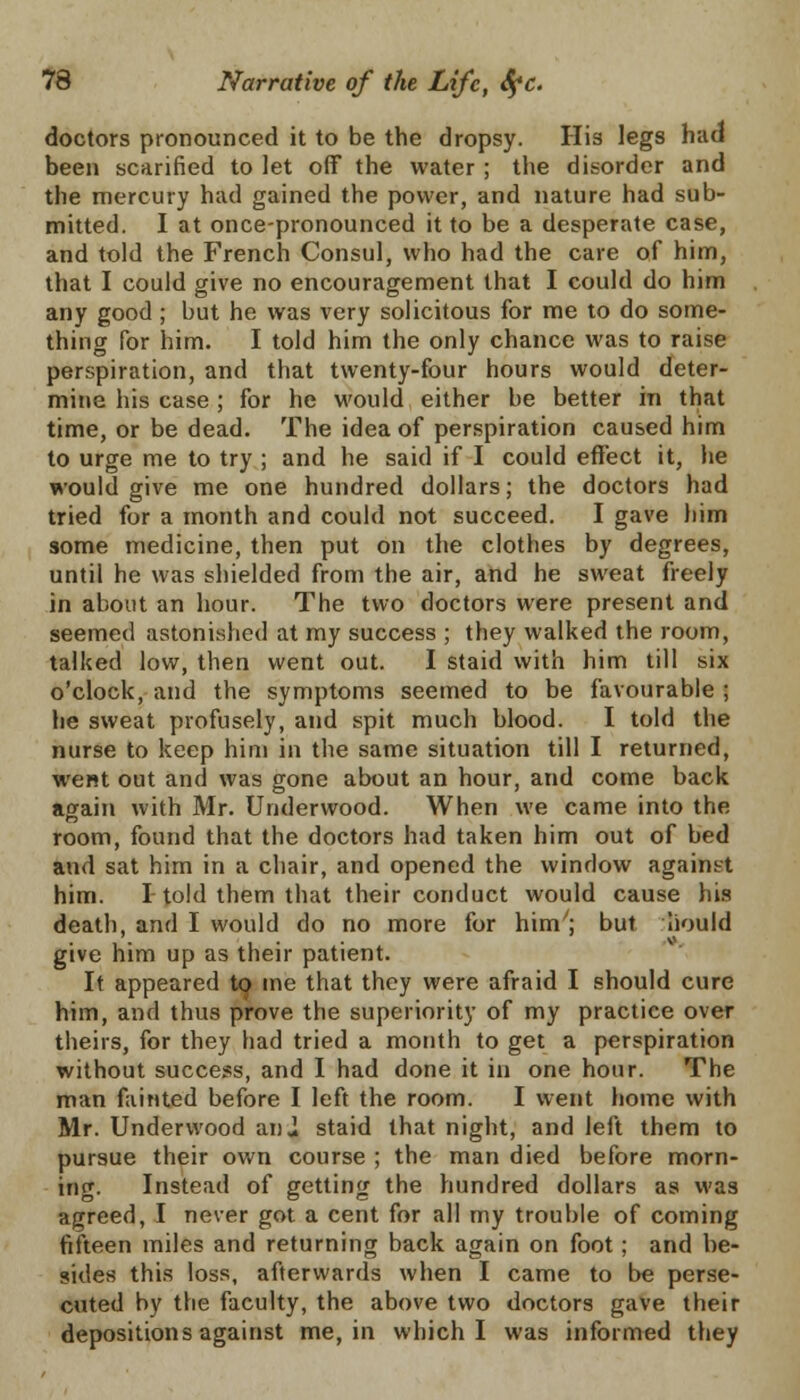 doctors pronounced it to be the dropsy. His legs had been scarified to let off the water ; the disorder and the mercury had gained the power, and nature had sub- mitted. I at once-pronounced it to be a desperate case, and told the French Consul, who had the care of him, that I could give no encouragement that I could do him any good; but he was very solicitous for me to do some- thing for him. I told him the only chance was to raise perspiration, and that twenty-four hours would deter- mine his case ; for he would either be better in that time, or be dead. The idea of perspiration caused him to urge me to try ; and he said if I could effect it, he would give me one hundred dollars; the doctors had tried for a month and could not succeed. I gave him some medicine, then put on the clothes by degrees, until he was shielded from the air, and he sweat freely in about an hour. The two doctors were present and seemed astonished at my success ; they walked the room, talked low, then went out. I staid with him till six o'clock, and the symptoms seemed to be favourable ; he sweat profusely, and spit much blood. I told the nurse to keep him in the same situation till I returned, went out and was gone about an hour, and come back again with Mr. Underwood. When we came into the room, found that the doctors had taken him out of bed and sat him in a chair, and opened the window against him. I told them that their conduct would cause his death, and I would do no more for him^ but liould give him up as their patient. It appeared to me that they were afraid I should cure him, and thus prove the superiority of my practice over theirs, for they had tried a month to get a perspiration without success, and I had done it in one hour. The man fainted before I left the room. I went home with Mr. Underwood an,} staid that night, and left them to pursue their own course ; the man died before morn- ing. Instead of getting the hundred dollars as was agreed, I never got a cent for all my trouble of coming fifteen miles and returning back again on foot ; and be- sides this loss, afterwards when I came to be perse- cuted by the faculty, the above two doctors gave their depositions against me, in which I was informed they