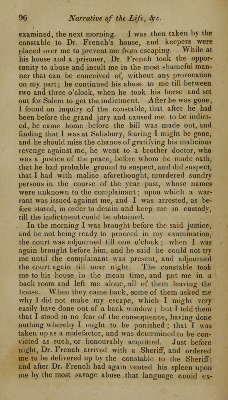 examined, the next morning. I was then taken by the constable to Dr. French's house, and keepers were placed over me to prevent me from escaping. While at his house and a prisoner, Dr. French took the oppor- tunity to abuse and insult me in the most shameful man- ner that can be conceived of, without any provocation on my part; he continued his abuse to me till between two and three o'clock, when he took his horse and set out for Salem to get the indictment. After he was gone, I found on inquiry of the constable, that after he had been before the grand jury and caused me to be indict- ed, lie came home before the bill was made out, and finding that I was at Salisbury, fearing I might be gone, and he should miss the chance of gratifying his malicious revenge against me, he went to a brother doctor, who was a justice of the peace, before whom he made oath, that he had probable ground to suspect, and did suspect, that I had with malice aforethought, murdered sundry persons in the course of the year past, whose names were unknown to the complainant; upon which a war- rant was issued against me, and I was arrested, as be- fore stated, in order to detain and keep me in custody, till the indictment could be obtained. In the morning I was brought before the said justice, and he not being ready to proceed in my examination, the court was adjourned till one o'clock ; when I was again brought before him, and he said he could not try me until the complainant was present, and adjourned the court again till near night. The constable took me to his house in the mean time, and put me in a back room and left me alone, all of them leaving the house. When they came back, some of them asked me why I did not make my escape, which I might very easily have done out of a back window ; but I told them that I stood in no fear of the consequence, having done nothing whereby I ought to be punished ; that I was taken upas a malefactor, and was determined to be con- victed as such, or honourably acquitted. Just before night, Dr. French arrived with a Sheriff, and ordered me to be delivered up by the constable to the Sheriff; and after Dr. French had again vented his spleen upon me by the most savage abuse that language could ex-