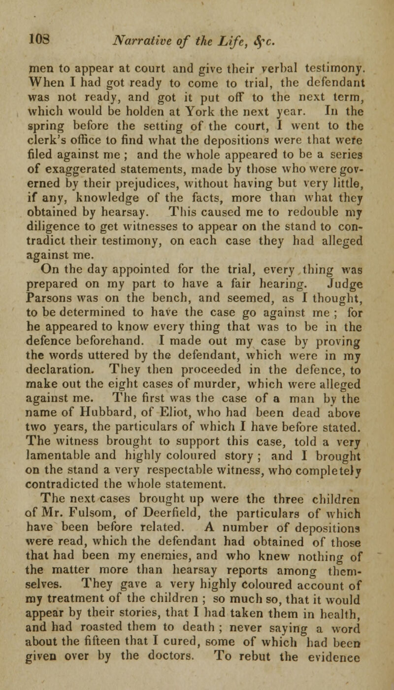 men to appear at court and give their verbal testimony. When I had got ready to come to trial, the defendant was not ready, and got it put off to the next term, which would be holden at York the next year. In the spring before the setting of the court, I went to the clerk's office to find what the depositions were that were filed against me ; and the whole appeared to be a series of exaggerated statements, made by those who were gov- erned by their prejudices, without having but very little, if any, knowledge of the facts, more than what they obtained by hearsay. This caused me to redouble my diligence to get witnesses to appear on the stand to con- tradict their testimony, on each case they had alleged against me. On the day appointed for the trial, every thing was prepared on my part to have a fair hearing. Judge Parsons was on the bench, and seemed, as I thought, to be determined to have the case go against me ; for he appeared to know every thing that was to be in the defence beforehand. I made out my case by proving the words uttered by the defendant, which were in my declaration. They then proceeded in the defence, to make out the eight cases of murder, which were alleged against me. The first was the case of a man by the name of Hubbard, of Eliot, who had been dead above two years, the particulars of which I have before stated. The witness brought to support this case, told a very lamentable and highly coloured story ; and I brought on the stand a very respectable witness, who completely contradicted the whole statement. The next cases brought up were the three children of Mr. Fulsom, of Deerfield, the particulars of which have been before related. A number of depositions were read, which the defendant had obtained of those that had been my enemies, and who knew nothing of the matter more than hearsay reports amono- them- selves. They gave a very highly coloured account of my treatment of the children ; so much so, that it would appear by their stories, that I had taken them in health, and had roasted them to death ; never saying a word about the fifteen that I cured, some of which had been given over by the doctors. To rebut the evidence