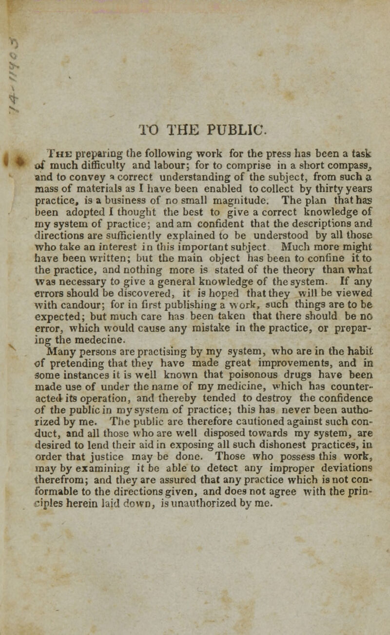 TO THE PUBLIC. The preparing the following work for the press has been a task of much difficulty and labour; for to comprise in a short compass, and to convey a correct understanding of the subject, from such a mass of materials as I have been enabled to collect by thirty years practice, is a business of no small magnitude. The plan that has been adopted I thought the best to give a correct knowledge of my system of practice; and am confident that the descriptions and directions are sufficiently explained to be understood by all those who take an interest in this important subject Much more might have been written; but the main object has been to confine it to the practice, and nothing more is stated of the theory than what Was necessary to give a general knowledge of the system. If any errors should be discovered, it is hoped that they will be viewed with candour; for in first publishing a work, such things are to be expected; but much care has been taken that there should be no error, which would cause any mistake in the practice, or prepar- ing the medecine. Many persons are practising by my system, who are in the habit of pretending that they have made great improvements, and in some instances it is well known that poisonous drugs have been made use of under the name of my medicine, which has counter- acted its operation, and thereby tended to destroy the confidence of the public in my system of practice; this has never been autho- rized by me. The public are therefore cautioned against such con- duct, and all those who are well disposed towards my system, are desired to lend their aid in exposing all such dishonest practices, in order that justice may be done. Those who possess this work, may by examining it be able to detect any improper deviations therefrom; and they are assured that any practice which is not con- formable to the directions given, and does not agree with the prin- ciples herein laid down, is unauthorized by me.