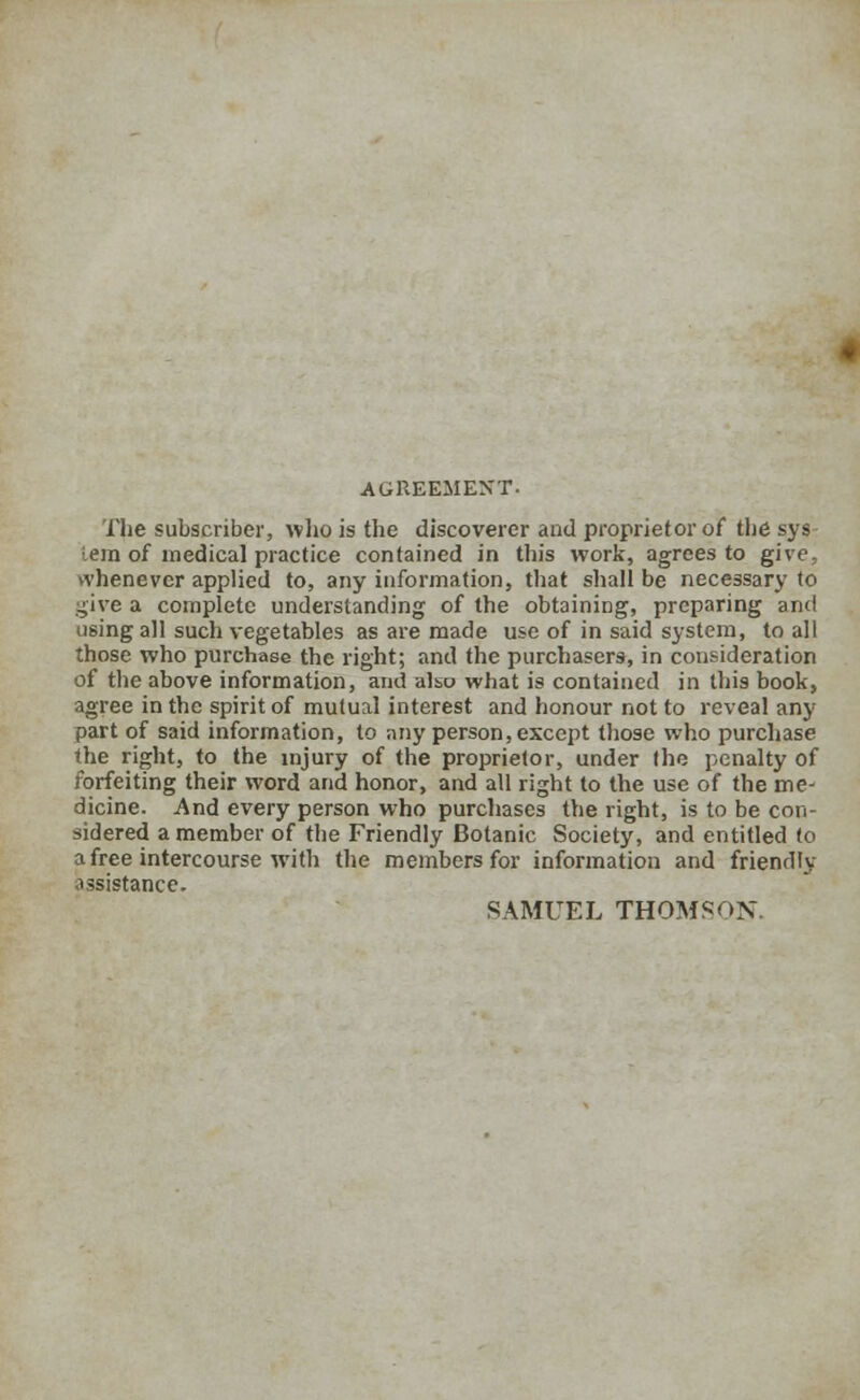 AGREEMENT. The subscriber, who is the discoverer and proprietor of the sys : em of medical practice contained in this work, agrees to give, whenever applied to, any information, that shall be necessary to give a complete understanding of the obtaining, preparing and using all such vegetables as are made use of in said system, to all those who purchase the right; and the purchasers, in consideration of the above information, and also what is contained in this book, agree in the spirit of mutual interest and honour not to reveal any part of said information, to any person, except those who purchase the right, to the injury of the proprietor, under the penalty of forfeiting their word and honor, and all right to the use of the me- dicine. And every person who purchases the right, is to be con- sidered a member of the Friendly Botanic Society, and entitled to a free intercourse with the members for information and friendly assistance. SAMUEL THOMSON