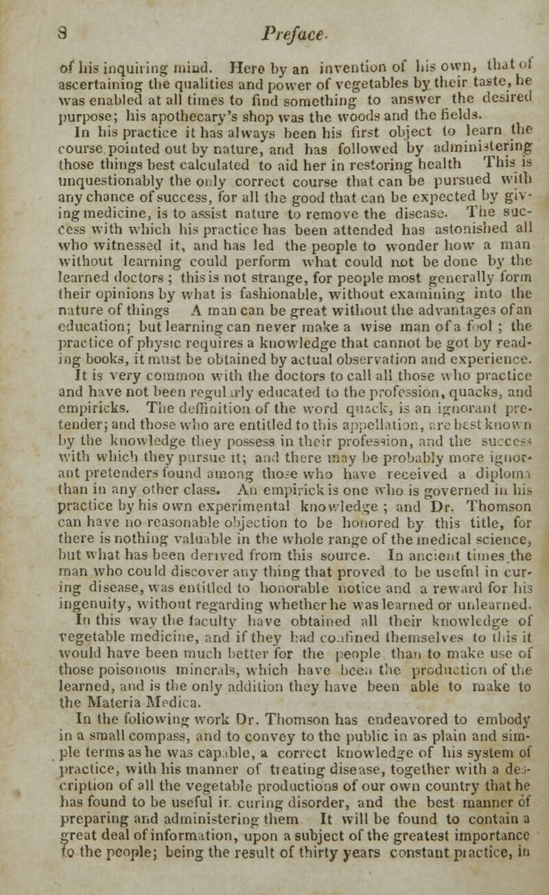 of bis inquiring mind. Hero by an invention of his own, thatol ascertaining the qualities and power of vegetables by their taste, he was enabled at all times to find something to answer the desired purpose; his apothecary's shop was the woods and the fields. In his practice it has always been his first object to learn the course pointed out by nature, and has followed by administering those things best calculated to aid her in restoring health This is unquestionably the only correct course that can be pursued with any chance of success, for all the good that can be expected by giv- ing medicine, is to assist nature to remove the disease. The suc- cess with which his practice has been attended has astonished all who witnessed it, and has led the people to wonder how a man without learning could perform what could not be done by the learned doctors ; this is not strange, for people most generally form their opinions by what is fashionable, without examining into the nature of things A man can be great without the advantages of an education; but learning can never make a wise man of a fool ; the practice of physic requires a knowledge that cannot be got by read- ing books, it must be obtained by actual observation and experience. It is very common with the doctors to call all those who practice and have not been regul u>ly educated to the profession, quacks, and empiricks. The definition of the word quack, is an ignorant pre- tender; and those who are entitled to this appellation, are best known by the knowledge they possess in their profession, and the success with which they pursue it; and there may be probably more ignor- ant pretenders found among thoie who have received a diploma than in any other class. An empirick is one who is governed in his practice by his own experimental knowledge; and Dr. Thomson can have no reasonable objection to be honored by this title, for there is nothing valuable in the whole range of the medical science, but what has been derived from this source. In ancient times the man who could discover any thing that proved to be usefnl in cur- ing disease, was entitled to honorable notice and a reward for his ingenuity, without regarding whether he was learned or unlearned. Iti this way the faculty have obtained all their knowledge of vegetable medicine, and if they had confined themselves to this it would have been much better for the people than to make use of those poisonous minerals, which have been the production of the learned, and is the only addition they have been able to make to the Materia Medica. In the following work Dr. Thomson has endeavored to embody in a small compass, and to convey to the public in as plain and sim- ple terms as he was cap.iblc, a correct knowledge of his system of practice, with his manner of treating disease, together with a des- cription of all the vegetable productions of our own country that he lias found to be useful ir. curing disorder, and the best manner of preparing and administering them It will be found to contain a great deal of information, upon a subject of the greatest importance to the people; being the result of thirty years constant piacticc, in