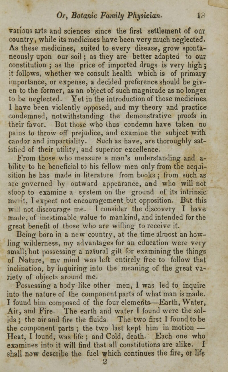 various arts and sciences since the first settlement of our country, while its medicines have been very much neglected. As these medicines, suited to every disease, grow sponta- neously upon our soil; as they are better adapted to our constitution ; as the price of imported drugs is very high; it follows, whether we consult health which is of primary importance, or expense, a decided preference should be giv- en to the former, as an object of such magnitude as no longer to be neglected. Yet in the introduction of those medicines I have been violently opposed, and my theory and practice condemned, notwithstanding the demonstrative proofs in their favor. But those who thus condemn have taken no pains to throw off prejudice, and examine the subject with candor and impartiality. Such as have, are thoroughly sat- isfied of their utility, and superior excellence. From those who measure a man's understanding and a- bilitv to be beneficial to his fellow men only from the acqji- sition he has made in literature from books; from such as are governed bv outward appearance, and who will not stoop to examine a system on the ground of its intrinsic merit, I expect not encouragement but opposition. But this Will not discourage me. 1 consider the discovery I have made, of inestimable value to mankind, and intended for the great benefit of those who are willing to receive it. Being born in a new country, at the time almost an how- ling wilderness, my advantages for an education were very small; but possessing a natural gift for examining the things of Nature, mv mind was left entirely free to follow that inclination, by inquiring into the meaning of the great va- riety of objects around me. Possessing a body like other men, I was led to inquire into the nature of the component parts of what man is made. I found him composed of the four elements—Earth, Water, Air, and Fire. The earth and water I found were the sol- ids ; the air and fire the fluids The two first I found to be the component parts ; the two last kept him in motion — Heat, I found, was life ; and Cold, death. Each one who examines into it will find that all constitutions are alike. I shall now desciibe the fuel which continues the fire, or life 2