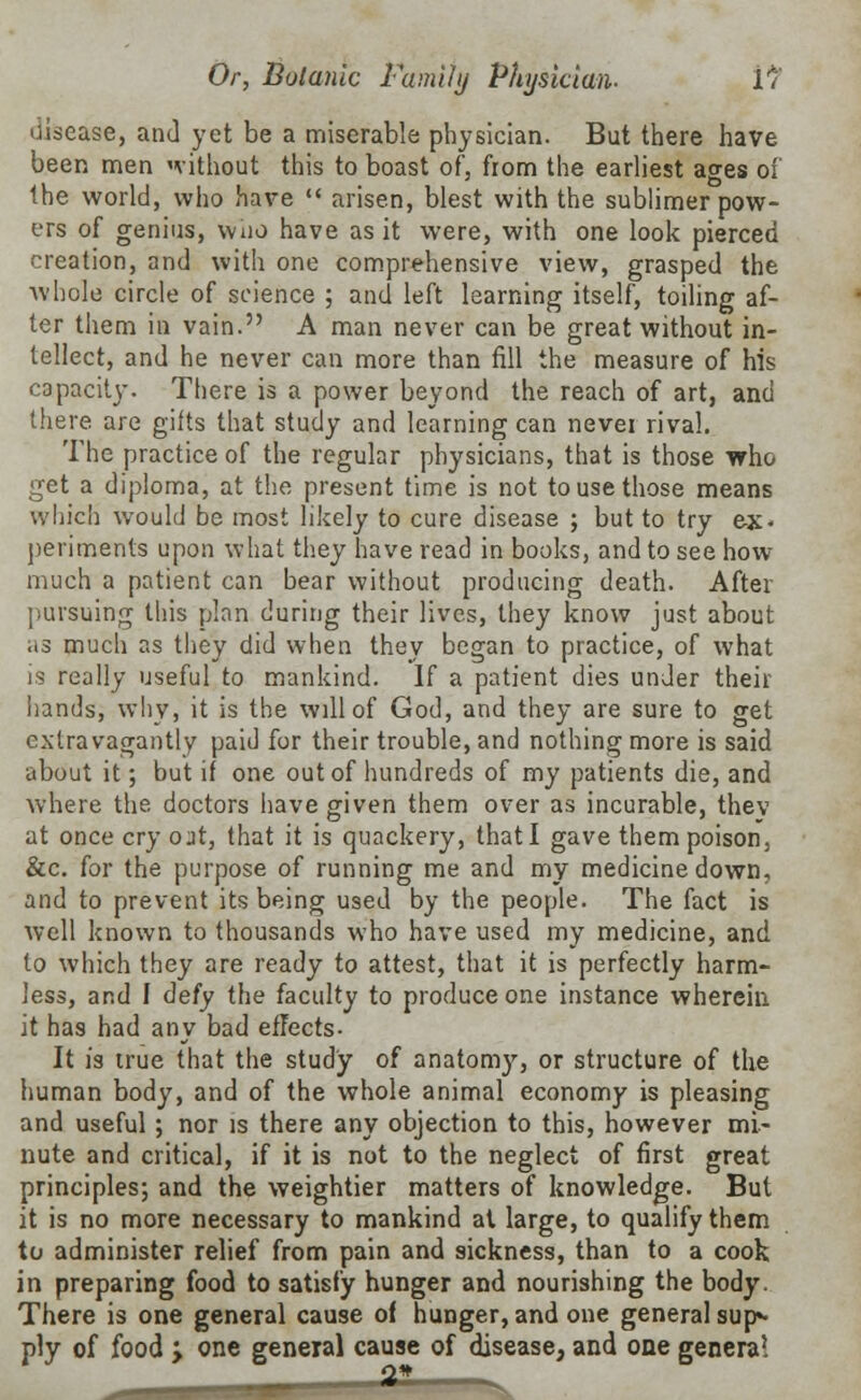 disease, and yet be a miserable physician. But there have been men without this to boast of, from the earliest ages of the world, who have  arisen, blest with the sublimer pow- ers of genius, who have as it were, with one look pierced creation, and with one comprehensive view, grasped the whole circle of science ; and left learning itself, toiling af- ter them in vain. A man never can be great without in- tellect, and he never can more than fill the measure of his capacity. There is a power beyond the reach of art, and there are gifts that study and learning can never rival. The practice of the regular physicians, that is those who get a diploma, at the present time is not to use those means which would be most likely to cure disease ; but to try ex- periments upon what they have read in books, and to see how much a patient can bear without producing death. After pursuing this plan during their lives, they know just about as much as they did when they began to practice, of what is really useful to mankind. If a patient dies under their hands, why, it is the will of God, and they are sure to get extravagantly paid for their trouble, and nothing more is said about it; but if one out of hundreds of my patients die, and where the doctors have given them over as incurable, thev at once cry out, that it is quackery, that I gave them poison, &c. for the purpose of running me and my medicine down, and to prevent its being used by the people. The fact is well known to thousands who have used my medicine, and to which they are ready to attest, that it is perfectly harm- less, and I defy the faculty to produce one instance wherein it has had any bad effects- It is true that the study of anatomy, or structure of the human body, and of the whole animal economy is pleasing and useful; nor is there any objection to this, however mi- nute and critical, if it is not to the neglect of first great principles; and the weightier matters of knowledge. But it is no more necessary to mankind at large, to qualify them to administer relief from pain and sickness, than to a cook in preparing food to satisfy hunger and nourishing the body. There is one general cause of hunger, and one general sup«- ply of food > one general cause of disease, and one genera! Q» .