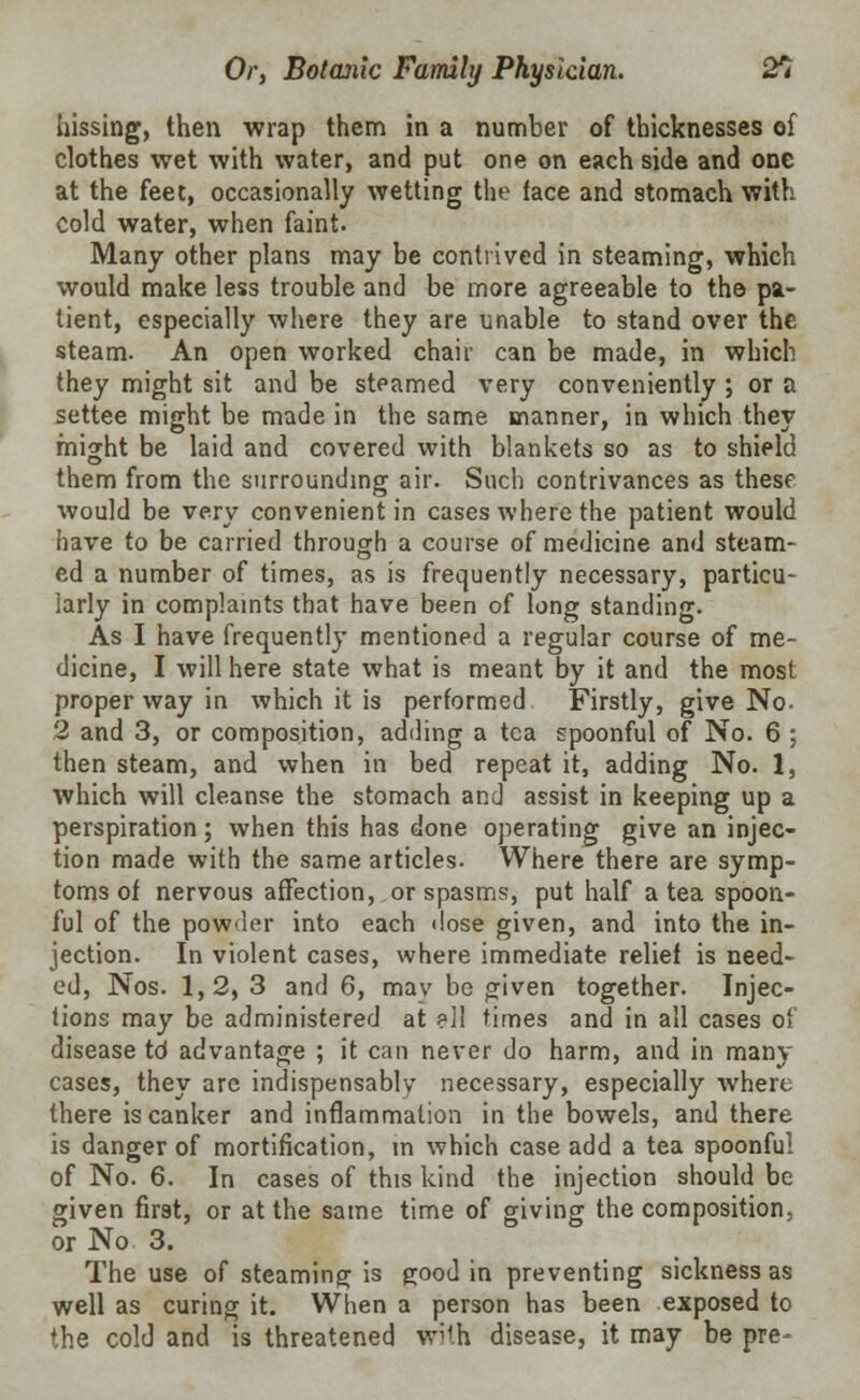 hissing, then wrap them in a number of thicknesses of clothes wet with water, and put one on each side and one at the feet, occasionally wetting the face and stomach with cold water, when faint. Many other plans may be contrived in steaming, which would make less trouble and be more agreeable to the pa- tient, especially where they are unable to stand over the steam. An open worked chair can be made, in which they might sit and be steamed very conveniently ; or a settee might be made in the same manner, in which they might be laid and covered with blankets so as to shield them from the surrounding air. Such contrivances as these would be very convenient in cases where the patient would have to be carried through a course of medicine and steam- ed a number of times, as is frequently necessary, particu- larly in complaints that have been of long standing. As I have frequently mentioned a regular course of me- dicine, I will here state what is meant by it and the most proper way in which it is performed Firstly, give No. 2 and 3, or composition, adding a tea spoonful of No. 6 ; then steam, and when in bed repeat it, adding No. 1, which will cleanse the stomach and assist in keeping up a perspiration; when this has done operating give an injec- tion made with the same articles. Where there are symp- toms of nervous affection, or spasms, put half a tea spoon- ful of the powder into each dose given, and into the in- jection. In violent cases, where immediate relief is need- ed, Nos. 1,2, 3 and 6, mav be given together. Injec- tions may be administered at ell times and in all cases of disease td advantage ; it can never do harm, and in many cases, they are indispensably necessary, especially where there is canker and inflammation in the bowels, and there is danger of mortification, in which case add a tea spoonful of No. 6. In cases of this kind the injection should be given first, or at the same time of giving the composition, or No 3. The use of steaming; is good in preventing sickness as well as curing it. When a person has been exposed to the cold and is threatened with disease, it may be pre-