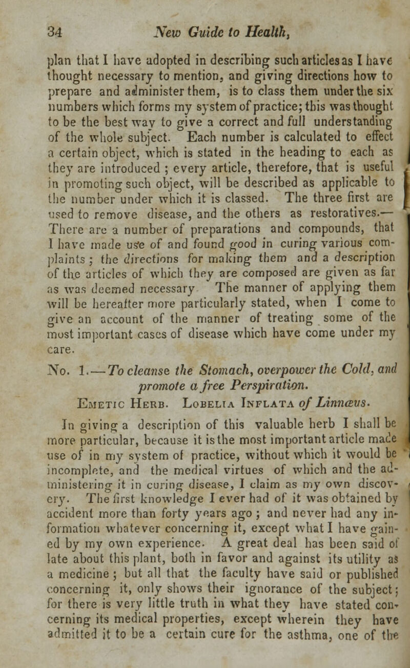 plan that I have adopted in describing such articles as I have thought necessary to mention, and giving directions how to prepare and administer them, is to class them under the six numbers which forms my system of practice; this was thought to be the best wav to give a correct and full understanding of the whole subject. Each number is calculated to effect a certain object, which is stated in the heading to each as they are introduced ; every article, therefore, that is useful in promoting such object, will be described as applicable to the number under which it is classed. The three first are used to remove disease, and the others as restoratives.— There are a number of preparations and compounds, that 1 have made usfe of and found good in curing various com- plaints ; the directions for making them and a description of the articles of which they are composed are given as far as was deemed necessary The manner of applying them will be hereafter more particularly stated, when I come to give an account of the manner of treating some of the most important cases of disease which have come under my care. No. 1. — To cleanse the Stomach, overpower the Cold, and promote a free Perspiration. Emetic Herb. Lobelia Inflata of Linncevs. In giving a description of this valuable herb I shall be more particular, because it is the most important article made use of in my system of practice, without which it would be incomplete, and the medical virtues of which and the ad- ministering it in curing disease, I claim as my own discov- ery. The first knowledge I ever had of it was obtained by accident more than forty years ago ; and never had any in- formation whatever concerning it, except what I have gain- ed by my own experience. A great deal has been said of late about this plant, both in favor and against its utility as a medicine ; but all that the faculty have said or published concerning it, only shows their ignorance of the subject; for there is very little truth in what they have, stated con- cerning its medical properties, except wherein they have admitted it to be a certain cure for the asthma, one of the I