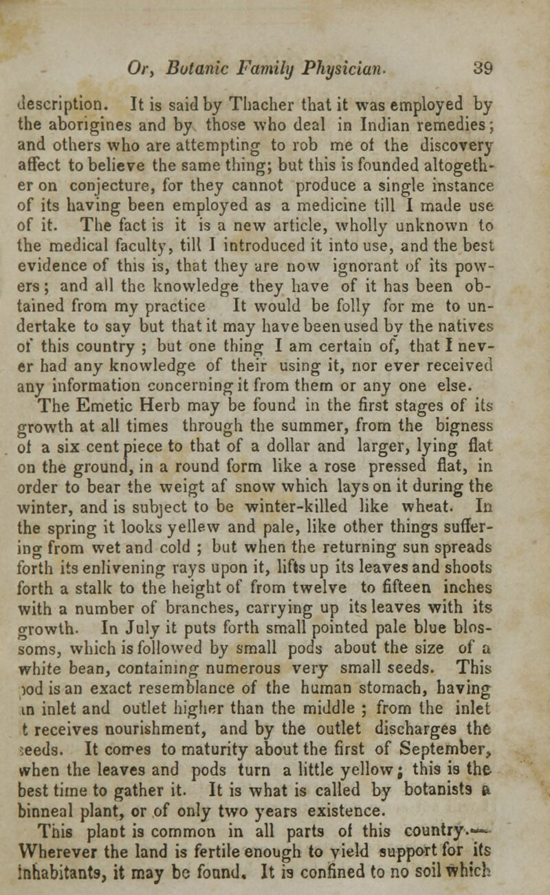 description. It is said by Thacher that it was employed by the aborigines and by those who deal in Indian remedies; and others who are attempting to rob me of the discovery affect to believe the same thing; but this is founded altogeth- er on conjecture, for they cannot produce a single instance of its having been employed as a medicine till I made use of it. The fact is it is a new article, wholly unknown to the medical faculty, till I introduced it into use, and the best evidence of this is, that they are now ignorant of its pow- ers ; and all the knowledge they have of it has been ob- tained from my practice It would be folly for me to un- dertake to sav but that it may have been used by the natives of this country ; but one thing I am certain of, that I nev- er had any knowledge of their using it, nor ever received any information concerning it from them or any one else. The Emetic Herb may be found in the first stages of its growth at all times through the summer, from the bigness of a six cent piece to that of a dollar and larger, lying flat on the ground, in a round form like a rose pressed flat, in order to bear the weigt af snow which lays on it during the winter, and is subject to be winter-killed like wheat. In the spring it looks yellew and pale, like other things suffer- ing from wet and cold ; but when the returning sun spreads forth its enlivening rays upon it, lifts up its leaves and shoots forth a stalk to the height of from twelve to fifteen inches with a number of branches, carrying up its leaves with its growth. In July it puts forth small pointed pale blue blos- soms, which is followed by small pods about the size of a white bean, containing numerous very small seeds. This x>d is an exact resemblance of the human stomach, having in inlet and outlet higher than the middle ; from the inlet t receives nourishment, and by the outlet discharges the seeds. It comes to maturity about the first of September, when the leaves and pods turn a little yellow; this is the best time to gather it. It is what is called by botanists & binneal plant, or of only two years existence. This plant is common in all parts of this country.— Wherever the land is fertile enough to vield support for its inhabitants, it may be found. It is confined to no soil which