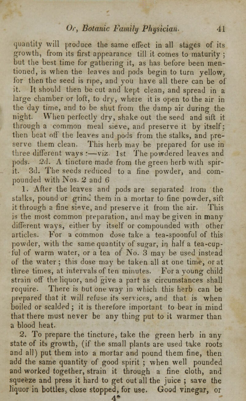 quantity will produce the same effect in all stages of its growth, from its first appearance till it comes to maturity ; but the best time for gathering it, as has before been men- tioned, is when the leaves and pods begin to turn yellow, for then the seed is ripe, and you have all there can be of it. It should then be cut and kept clean, and spread in a large chamber or loft, to dry, where it is open to the air in the day time, and to be shut from the damp air during the night. When perfectly dry, shake out the seed and sift it through a common meal sieve, and preserve it by itself; then beat off the leaves and pods from the stalks, and pre- serve them clean. This herb may be prepared for use in three different ways :—viz. 1st The powdered leaves and pods. 2d. A tincture made from the green herb with spir- it. 3d. The seeds reduced to a fine powder, and com- pounded with Nos. 2 and 6 1. After the leaves and pods are separated horn the stalks, pound or grind them in a mortar to fine powder, sift it through a fine sieve, and preserve it from the air. This is the most common preparation, and may be given in many different ways, either by itself or compounded with other articles. For a common dose take a tea-spoonful of this powder, with the same quantity of sugar, in half a tea-cup- ful of warm water, or a tea of No. 3 may be used instead of the water; this dose ma)7 be taken all at one time, or at three times, at intervals of ten minutes. For a young child strain off the liquor, and give a part as circumstances shall require. There is but one way in which this herb can be prepared that it will refuse its services, and that is when boiled or scalded ; it is therefore important to bear in mind that there must never be any thing put to it warmer than a blood heat. 2. To prepare the tincture, take the green herb in any state of its growth, (if the small plants are used take roots and all) put them into a mortar and pound them fine, then add the same quantity of good spirit ; when well pounded and worked together, strain it through a fine cloth, and squeeze and press it hard to get out all the juice ; save the liquor in bottles, close stopped, for use. Good vinegar, or 4*