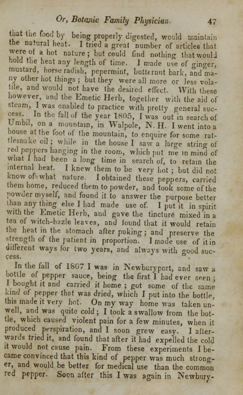 that the food by being properly digested, would maintain the natural heat. I tried a great number of articles that wereot a hot nature; but could find nothing that would hold the heat any length of time. I made use of girder, mustard, horseradish, pcpermint, butternut bark, and ma- ny other hot things ; but they were all more or less vola- tile, and would not have the desired effect. With these however, and the Emetic Herb, together with the aid of steam, I was enabled to practice with pretty general suc- cess. In the fall uf the year 1805, I was out in search of Umbil, on a mountain, in Walpole, N. H. I went into a house at the foot of the mountain, to enquire for some rat- tlesnake oil; while in the house I saw a large string of red peppers hanging in the room, which put me in mind of what I had been a long time in search of, to retain the internal heat. I knew them to be very hot ; but did not know of what nature. I obtained these peppers, carried them home, reduced them to powder, and took some of the powder myself, and found it to answer the purpose better than any thing else I had made use of. I put it in spirit with the Emetic Herb, and gave the tincture mixed in a tea of witch-hazle leaves, and found that it would retain the heat in the stomach after puking; and preserve the strength of the patient in proportion. I made use of it in different ways for two years, and always with good suc- cess In the fall of 1807 I was in Newburyport, and saw a bottle of pepper sauce, being the first I had ever seen ; I bought it and carried it home ; got some of the same' land of pepper that was dried, which I put into the bottle, this made it very hot. On my way home was taken un- well, and was quite cold ; I took a swallow from the bot- tle, which caused violent pain for a few minutes, when it produced perspiration, and I soon grew easy. I after- wards tried it, and found that after it had expelled the cold it would not cause pain. From these experiments I be- came convinced that this kind of pepper was much strong- er, and would be better for medical use than the common red pepper. Soon after this I was again in Newbury-