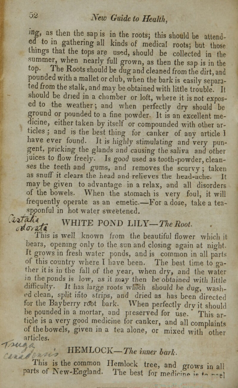 ■M iff, as then the sap is in the roots; this should he attend- ed to in gathering all kinds of medical roots; but those things that the tops are used, should be collected in the summer, when nearly full grown, as then the sap is in the top. The Roots should be dug and cleaned from the dirt, and pounded with a mallet or club, when the bark is easily separa- ted from the stalk, and may be obtained with little trouble. It should be dried in a chamber or loft, where it is not expos- ed to the weather; and when perfectly dry should be ground or pounded to a fine powder. It is an excellent me- dicine, either taken by itself or compounded with other ar- ticles ; and is the best thing for canker of any article I have ever found. It is highly stimulating and very pun- gent, pricking the glands and causing the saliva and other juices to flow freely. Is good used as tooth-powder, clean- ses the teeth and gums, and removes the scurvy ; taken as snuff it clears the head and relieves the head-uche. It may be given to advantage in a relax, and all disorders of the bowels. When the stomach is very foul, it will frequently operate as an emetic.—For a dose, take a tea- spoonful in hot water sweetened. ^atoUi WHITE P0ND LILY—The Root. This is well known from the beautiful flower which it bears, opening only to the sun and closing again at night. It grows in fresh water ponds, and is common in all parts of this country where I have been. The best time to ga- ther it is in the fall of the year, when dry, and the water in the ponds is low, as it may then be obtained with little difficulty. It has large roots which should be dug, wash- ed clean, split into strips, and dried as has been directed for the Bay berry rdbt bark. When perfectly drv it should be pounded in a mortar, and preserved for use. This ar- ticle is a very good medicine for canker, and all complaints of the bowels, given in a tea alone, or mixed with other articles. 'fj » HEMLOCK— The inner bark. This is the common Hemlock tree, and grows in all parts of New-England. The best for medirin* ;«. ♦- -~e]