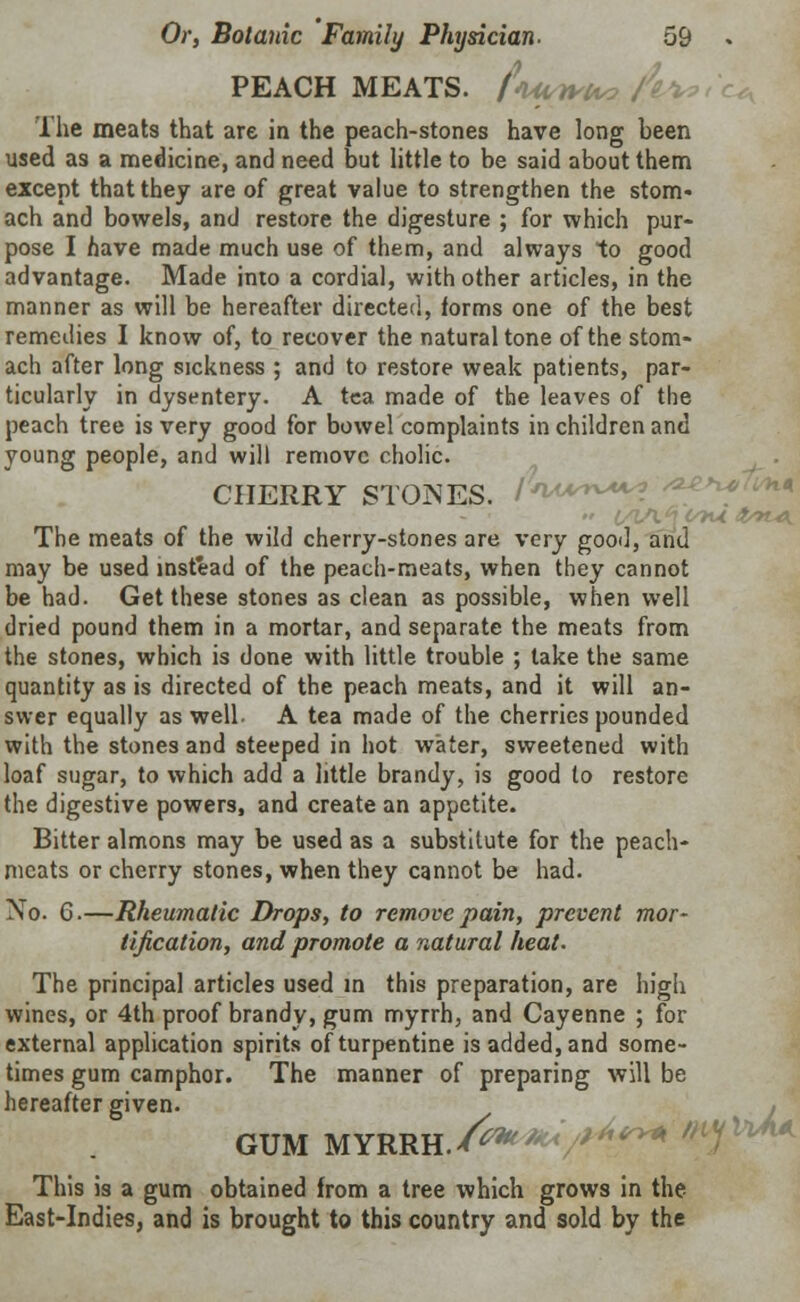 PEACH MEATS, fwrrte, A%. lhe meats that are in the peach-stones have long been used as a medicine, and need but little to be said about them except that they are of great value to strengthen the stom- ach and bowels, and restore the digesture ; for which pur- pose I nave made much use of them, and always to good advantage. Made into a cordial, with other articles, in the manner as will be hereafter directed, forms one of the best remedies I know of, to recover the natural tone of the stom- ach after long sickness ; and to restore weak patients, par- ticularly in dysentery. A tea made of the leaves of the peach tree is very good for bowel complaints in children and young people, and will remove cholic. CHERRY STONES, /W***? ' The meats of the wild cherry-stones are very good, and may be used instead of the peach-meats, when they cannot be had. Get these stones as clean as possible, when well dried pound them in a mortar, and separate the meats from the stones, which is done with little trouble ; take the same quantity as is directed of the peach meats, and it will an- swer equally as well. A tea made of the cherries pounded with the stones and steeped in hot water, sweetened with loaf sugar, to which add a little brandy, is good to restore the digestive powers, and create an appetite. Bitter almons may be used as a substitute for the peach- meats or cherry stones, when they cannot be had. No. 6.—Rheumatic Drops, to remove pain, prevent mor- tification, and promote a natural heat. The principal articles used in this preparation, are high wines, or 4th proof brandy, gum myrrh, and Cayenne ; for external application spirits of turpentine is added, and some- times gum camphor. The manner of preparing will be hereafter given. GUM MYRRH.I?***/**?** ; This is a gum obtained from a tree which grows in the East-Indies, and is brought to this country and sold by the