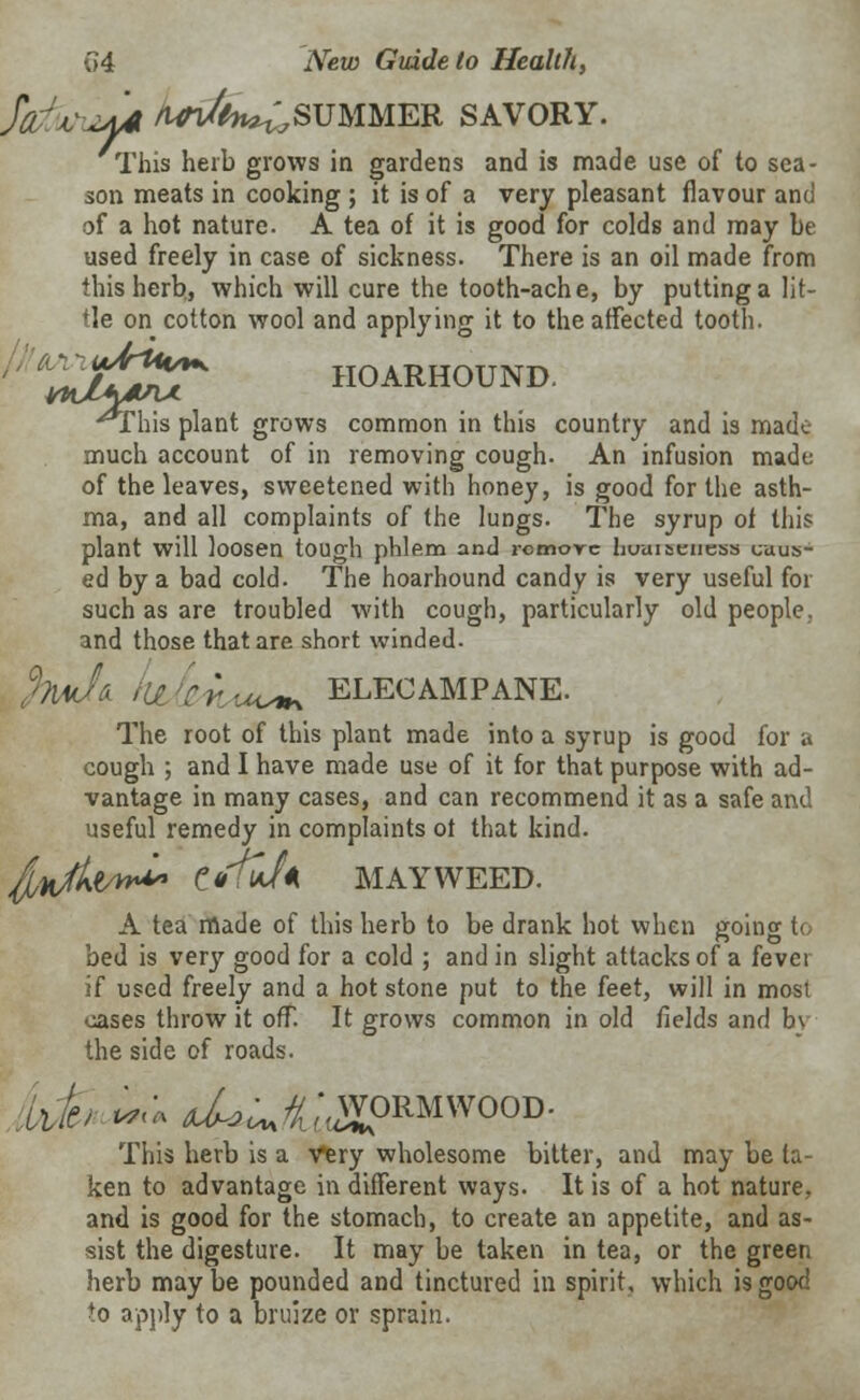 fdwui* /Vl-Afe^SUMMER SAVORY. This herb grows in gardens and is made use of to sea- son meats in cooking ; it is of a very pleasant flavour and of a hot nature. A tea of it is good for colds and may be used freely in case of sickness. There is an oil made from this herb., which will cure the tooth-ache, by putting a lit- tle on cotton wool and applying it to the affected tooth. Ct*>3$? HOARHOUND. jThis plant grows common in this country and is made much account of in removing cough. An infusion made of the leaves, sweetened with honey, is good for the asth- ma, and all complaints of the lungs. The syrup of this plant will loosen tough phlem and remove huuiaeness caus- ed by a bad cold. The hoarhound candy is very useful for such as are troubled with cough, particularly old people, and those that are short winded. %mI& hi Cr.u^ ELECAMPANE. The root of this plant made into a syrup is good for a cough ; and I have made use of it for that purpose with ad- vantage in many cases, and can recommend it as a safe and useful remedy in complaints ot that kind. iwi* ttftvJn MAYWEED. A tea made of this herb to be drank hot when going to bed is very good for a cold ; and in slight attacks of a fevei if used freely and a hot stone put to the feet, will in mosi oases throw it ofT. It grows common in old fields and b\ the side of roads. 'tifct .• d*US\,WORMWOOD- This herb is a very wholesome bitter, and may be ta- ken to advantage in different ways. It is of a hot nature.. and is good for the stomach, to create an appetite, and as- sist the digesture. It may be taken in tea, or the green herb may be pounded and tinctured in spirit, which is good to apply to a bruize or sprain. &*A