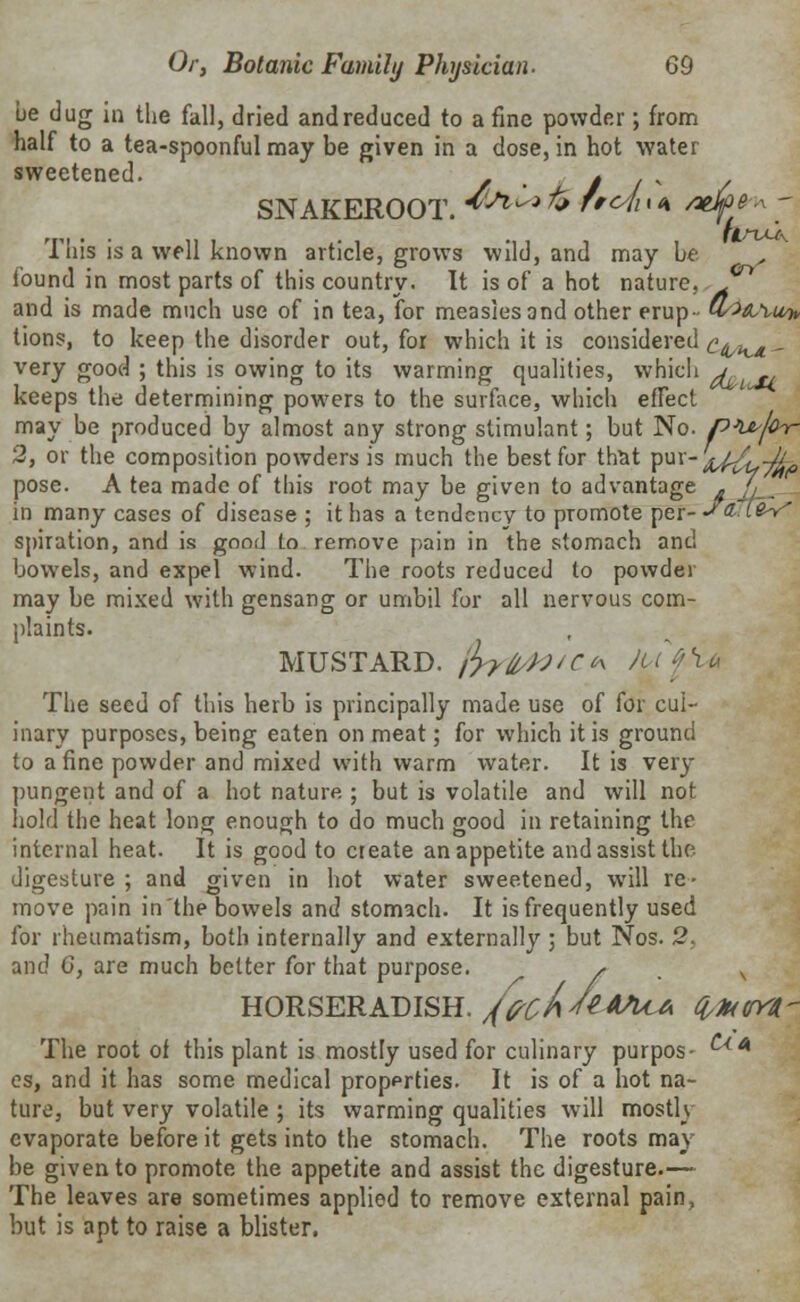 be dug in the fall, dried and reduced to a fine powder; from half to a tea-spoonful may be given in a dose, in hot water sweetened. . / / * SNAKEROOT. ^^ % f'^i<<\ /vfye, ~ This is a well known article, grows wild, and may be , found in most parts of this country. It is of a hot nature, J^ and is made much use of in tea, for measles and other erup- Q/>aa,U7> tions, to keep the disorder out, for which it is considered c^,KX - very good ; this is owing to its warming qualities, which j keeps the determining powers to the surface, which effect may be produced by almost any strong stimulant; but No. p^thr 2, or the composition powders is much the best for that puv-^Z,-^, pose. A tea made of this root may be given to advantage „ / in many cases of disease ; it has a tendency to promote per--''? i?> ' spiration, and is good to remove pain in the stomach and bowels, and expel wind. The roots reduced to powder may be mixed with gensang or umbil for all nervous com- plaints. MUSTARD. fyyWCK Ja('\u The seed of this herb is principally made use of for cul- inary purposes, being eaten on meat; for which it is ground to a fine powder and mixed with warm water. It is very pungent and of a hot nature ; but is volatile and will not hold the heat long enough to do much good in retaining the internal heat. It is good to create an appetite and assist the digesture ; and given in hot water sweetened, will re- move pain in the bowels and stomach. It is frequently used for rheumatism, both internally and externally ; but Nos. 2. and 0, are much better for that purpose. , . v HORSERADISH. /fcA/e*MA (ilHW The root of this plant is mostly used for culinary purpos- 4 es, and it has some medical properties. It is of a hot na- ture, but very volatile ; its warming qualities will mostly evaporate before it gets into the stomach. The roots may be given to promote the appetite and assist the digesture.— The leaves are sometimes applied to remove external pain, but is apt to raise a blister.