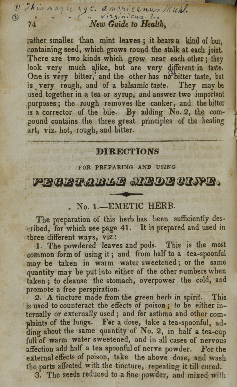 rather smaller than mint leaves ; it bears a kind of bur, containing seed, which grows round the stalk at each joint. There are two kinds which grow near each other; they look very much alike, but are very different in taste. One is very bitter,' and the other has nolbitter taste, but is > very rough, and of a balsamic taste. They may be used together in a tea or syrup, and answer two important purposes; the rough removes the canker, and the bitter is a corrector of the bile. By adding No. 2, the com- pound contains the three great principles of the healing art, viz. hot, rough, and bitter. DIRECTIONS FOB PREPARING AND USING . No. 1—EMETIC HERB. The preparation of this herb has been sufficiently des- cribed, for which see page 41. It is prepared and used in three different ways, viz: 1. The powdered leaves and pods. This is the most common form of using it; and from half to a tea-spoonful may be taken in warm water sweetened; or the same quantity may be put into either of the other numbers when taken; to cleanse the stomach, overpower the cold, and promote a free perspiration. 2. A tincture made from the green herb in spirit. This is used to counteract the effects of poison ; to be either in- ternally or externally used ; and for asthma and other com- plaints of the lungs. F«r a dose, take a tea-spoonful, ad- ding about the same quantity of No. 2, in half a tea-cup full of warm water sweetened, and in all cases of nervous affection add half a tea spoonful of nerve powder. For the external effects of poison, take the above dose, and wash the parts affected with the tincture, repeating it till cured. 3. The seeds reduced to a fine powder, and mixed with