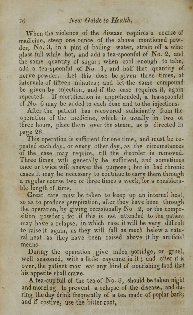 When the violence of the disease requires a course of medicine, steep one ounce of the above mentioned pow- der, No. 3, in a pint of boiling water, strain off a wine glass full while hot, and add a tea-spoonful of No. 2, and the same quantity of sugar; when cool enough to take, add a tea-spoonful of No. 1, and half that quantity of nerve powder. Let this dose be given three times, at intervals of fifteen minutes ; and let the same compound be given by injection, and if the case requires it, again repeated. If mortification is apprehended, a tea-spoonful of No. 6 may be added to each dose and to the injections. After the patient has recovered sufficiently from the operation of the medicine, which is usually in two or three hours, place them over the steam, as is directed in page 26. This operation is sufficient for one time, and must be re- peated each day, or every other day, as the circumstances of the case may require, till the disorder is removed. Three times will generally be sufficient, and sometimes once or twice will answer the purpose ; but in bad chronic cases it may be necessary to continue to carry them through a regular course two or three times a week, lor a considera- ble length of time. Great care must be taken to keep up an internal heat, so as to produce perspiratiou, after they have been through the operation, by giving occasionally No 2, or the compo- sition powder; for if this is not attended to the patient may have a relapse, in which case it will be very difficult to raise it again, as they will fall as much below a natu- ral heat as they have been raised above it by artificial means. During the operation give milch porridge, or gruel, well seasoned, with a little cayenne in it ; and after it is over, the patient may eat any kind of nourishing food that his appetite shall crave. A tea-cup full of the tea of No. 3, should be taken night and morning to prevent a relapse of the disease, and du- ring the day drink frequently of a tea made of poplar bark; and if costive, use the bitter root,