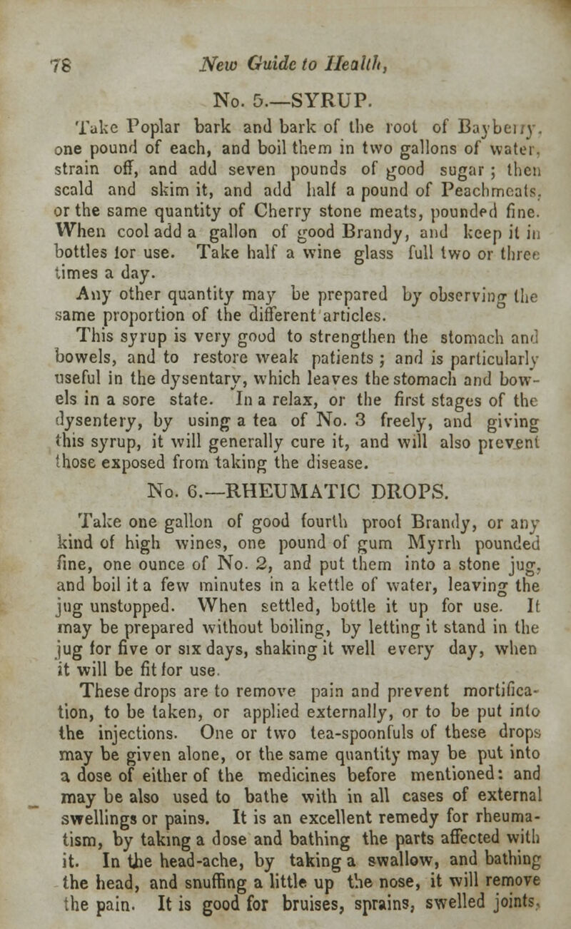 No. 5.—SYRUP. Take Poplar bark and bark of the root of Baybeiry. one pound of each, and boil them in two gallons of water, strain off, and add seven pounds of good sugar ; then scald and skim it, and add half a pound of Peachmeats. or the same quantity of Cherry stone meats, pounded fine. When cool add a gallon of good Brandy, and keep it in bottles lor use. Take half a wine glass full two or three times a day. Any other quantity may be prepared by observing the same proportion of the different articles. This syrup is very good to strengthen the stomach and bowels, and to restore weak patients ; and is particularly useful in the dysentary, which leaves the stomach and bow- els in a sore state. In a relax, or the first stages of the dysentery, by using a tea of No. 3 freely, and giving this syrup, it will generally cure it, and will also prevent those exposed from taking the disease. No. 6.—RHEUMATIC DROPS. Take one gallon of good fourth proof Brandy, or any kind of high wines, one pound of gum Myrrh pounded fine, one ounce of No. 2, and put them into a stone jug, and boil it a few minutes in a kettle of water, leaving the jug unstopped. When settled, bottle it up for use. It may be prepared without boiling, by letting it stand in the jug for five or six days, shaking it well every day, when it will be fit for use. These drops are to remove pain and prevent mortifica- tion, to be taken, or applied externally, or to be put into the injections. One or two tea-spoonfuls of these drops may be given alone, or the same quantity may be put into a dose of either of the medicines before mentioned: and may be also used to bathe with in all cases of external swellings or pains. It is an excellent remedy for rheuma- tism, by taking a dose and bathing the parts affected with it. In the head-ache, by taking a swallow, and bathing the head, and snuffing a little up the nose, it will remove the pain. It is good for bruises, sprains, swelled joints.