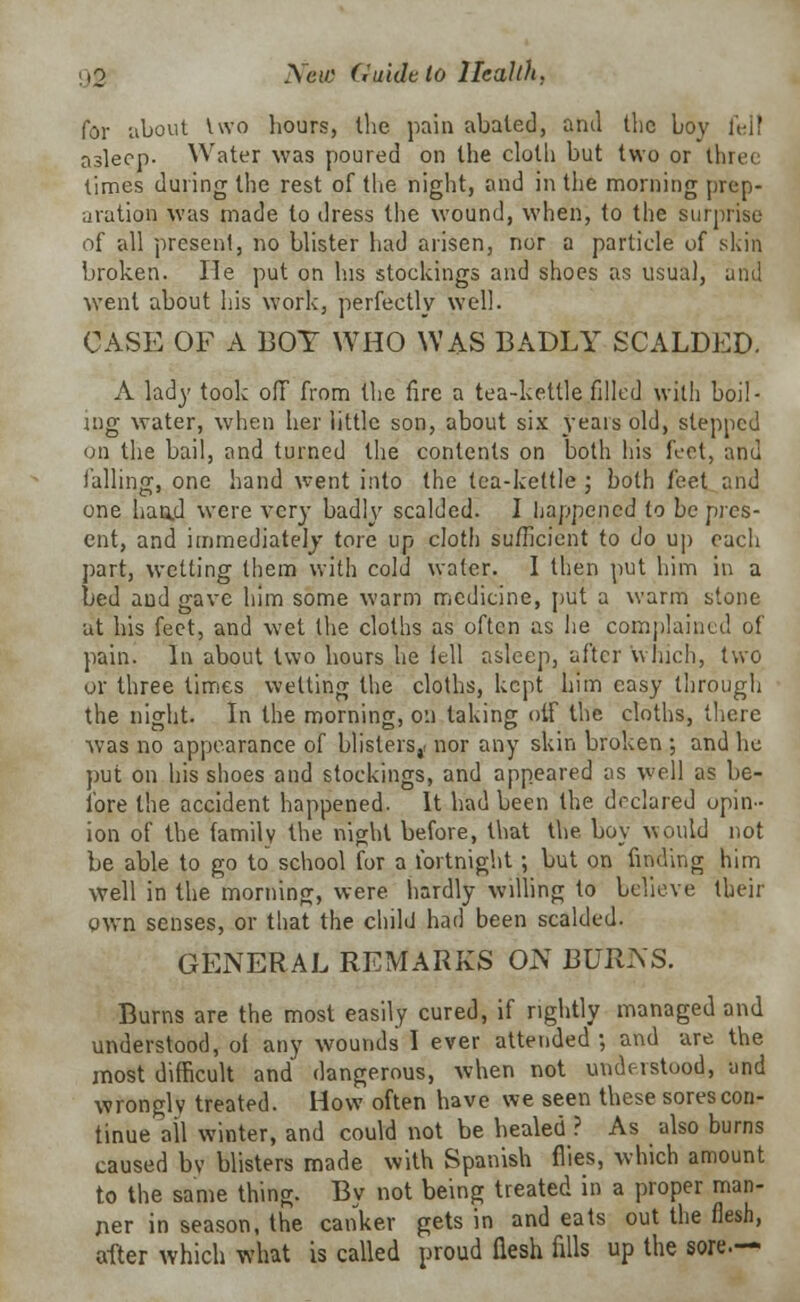 for about two hours, the pain abated, and the boy fell asleep. Water was poured on the cloth but two or three times during the rest of the night, and in the morning prep- aration was made to dress the wound, when, to the surprise of all present, no blister had arisen, nor a particle of skin broken. He put on his stockings and shoes as usual, and went about his work, perfectly well. CASE OF A BOY WHO WAS BADLY SCALDED. A lady took off from the fire a tea-kettle filled with boil- ing water, when her little son, about six years old, stepped on the bail, and turned the contents on both his feet, and falling, one hand went into the tea-kettle ; both feet and one baud were very badly scalded. I happened io be pres- ent, and immediately tore up cloth sufficient to do up each part, wetting them with cold water. I then put him in a bed and gave him some warm medicine, put a warm stone at his feet, and wet the cloths as often as lie complained of pain. In about two hours he fell asleep, after which, two or three times wetting the cloths, kept him easy through the night. In the morning, on taking oif the cloths, there was no appearance of blisters,, nor any skin broken ; and he put on bis shoes and stockings, and appeared as well as be- fore the accident happened. It had been the declared opin- ion of the family the night before, that the. boy would not be able to go to school for a fortnight; but on finding him well in the morning, were hardly willing to believe their own senses, or that the child had been scalded. GENERAL REMARKS ON BURNS. Burns are the most easily cured, if rightly managed and understood, of any wounds I ever attended ; and are the most difficult and dangerous, when not understood, and wrongly treated. How often have we seen these sores con- tinue all winter, and could not be healed ? As also burns caused bv blisters made with Spanish flies, which amount to the same thing. By not being treated in a proper man- ner in season, the canker gets in and eats out the flesh, after which what is called proud flesh fills up the sore.—