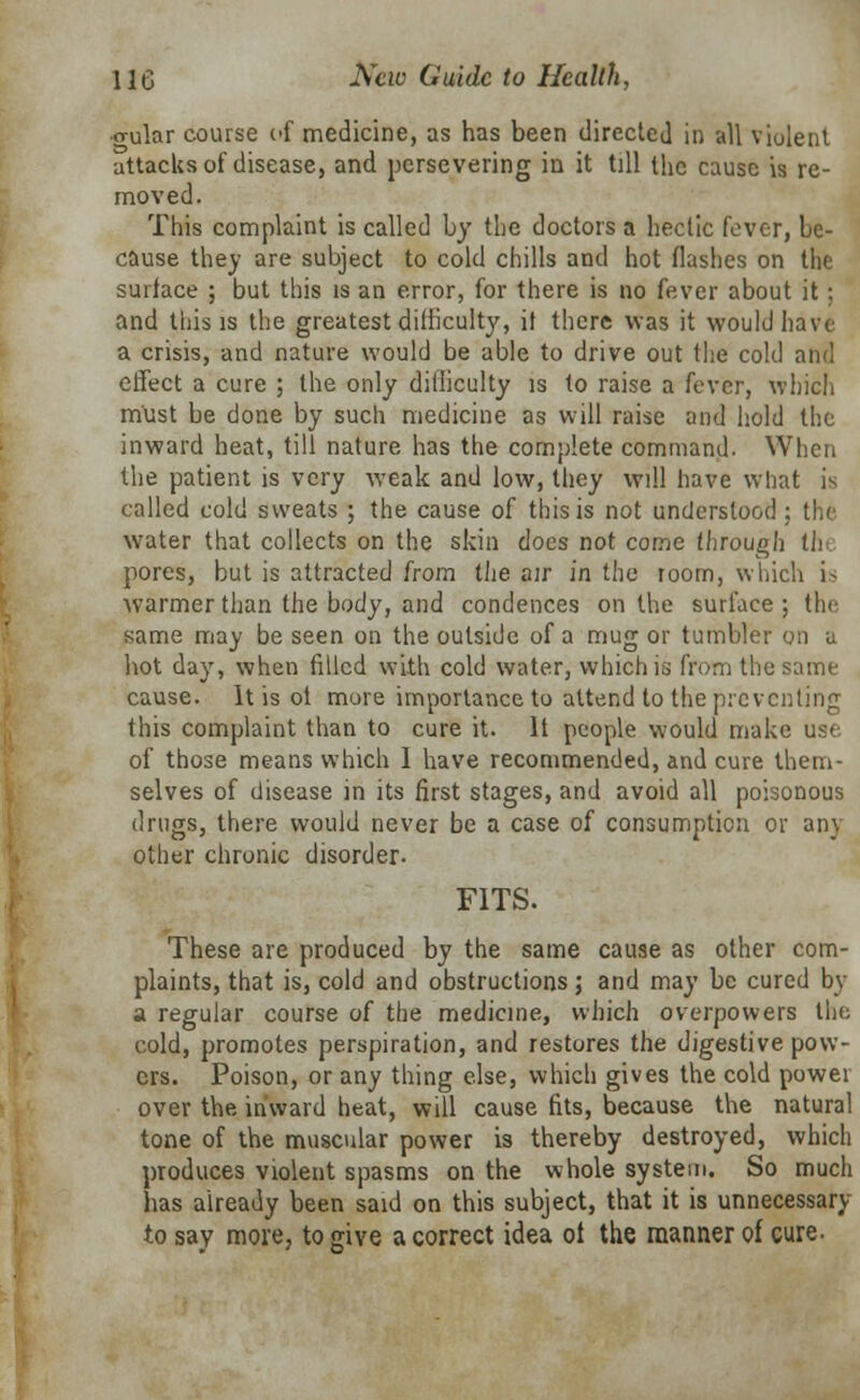 •o-ular course of medicine, as has been directed in all violent attacks of disease, and persevering in it till the cause is re- moved. This complaint is called by the doctors a hectic fever, be- cause they are subject to cold chills and hot flashes on the surface ; but this is an error, for there is no fever about it; and this is the greatest difficulty, it there was it would have a crisis, and nature would be able to drive out the cold and effect a cure ; the only ditiiculty is to raise a fever, which must be done by such medicine as will raise and hold the inward heat, till nature has the complete command. When the patient is very weak and low, they will have what is called cold sweats ; the cause of this is not understood ; the water that collects on the skin does not come through the pores, but is attracted from the air in the room, which i^ warmer than the body, and condences on the surface ; the same may be seen on the outside of a mug or tumbler on a hot day, when filled with cold water, which is from the same cause. It is ot more importance to attend to the preventing this complaint than to cure it. It people would make use of those means which I have recommended, and cure them- selves of disease in its first stages, and avoid all poisonous drugs, there would never be a case of consumption or any other chronic disorder. FITS. These are produced by the same cause as other com- plaints, that is, cold and obstructions; and may be cured by a regular course of the medicine, which overpowers the cold, promotes perspiration, and restores the digestive pow- ers. Poison, or any thing else, which gives the cold power over the inward heat, will cause fits, because the natural tone of the muscular power is thereby destroyed, which produces violent spasms on the whole system. So much has already been said on this subject, that it is unnecessary to say more, to give a correct idea ot the manner of cure.