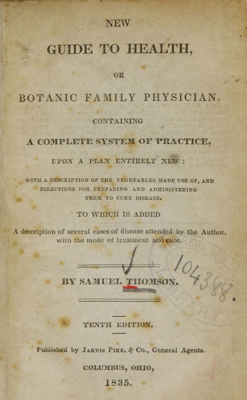 NEW GUIDE TO HEALTH, OR BOTANIC FAMILY PHYSICIAN. CONTAINING A COMPLETE SYSTEM OF PRACTICE, UPON A PLAN ENTIRELY NEW : WITH A DESCRIPTION OF THE VEGETABLES MADE USE OF, AND DIRECTIONS FOR PREPARING AND ADMINISTERING THEM TO CURE DISEASE. TO WHICH IS ADDED A description of several cases of disease attended by the Author, with the mode of treatment and cure. / BY SAMUEL THOMSON TENTH EDITION. Published by Jarvis Tike, ti? Co., General Agents. COLUMBUS, OHIO, 1835.