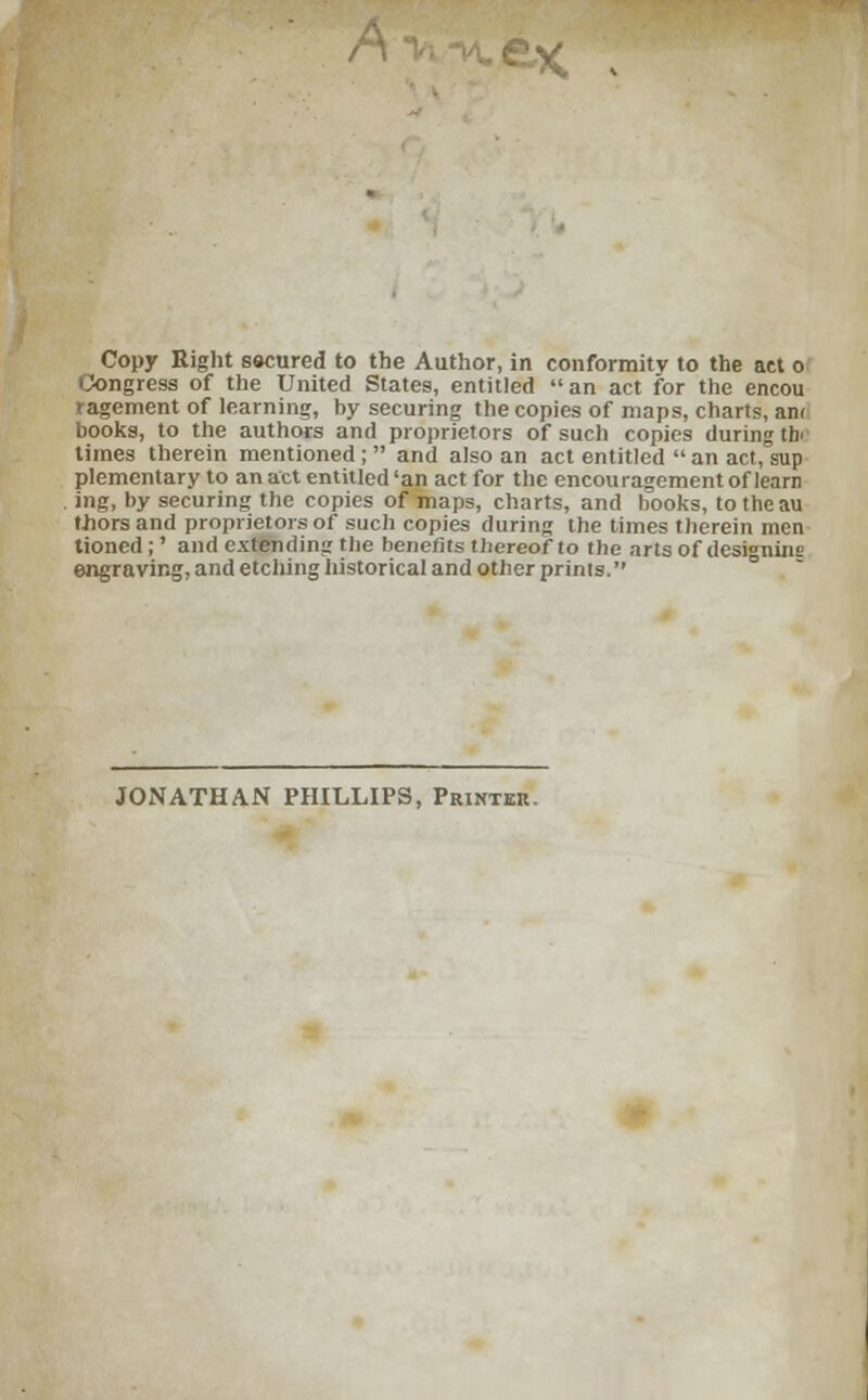 Copy Right sscured to the Author, in conformity to the act o ingress of the United States, entitled an act for the encou ragement of learning, by securing the copies of maps, chart?, am books, to the authors and proprietors of such copies during tbr times therein mentioned; and also an act entitled an act, sup plementary to an act entitled 'an act for the encouragement of learn ing, by securing the copies of maps, charts, and books, to the au triors and proprietors of such copies during the times therein men tioned;' and extending the benefits thereof to the arts of desi°nins engraving, and etching historical and other prints. JONATHAN PHILLIPS, Printer.