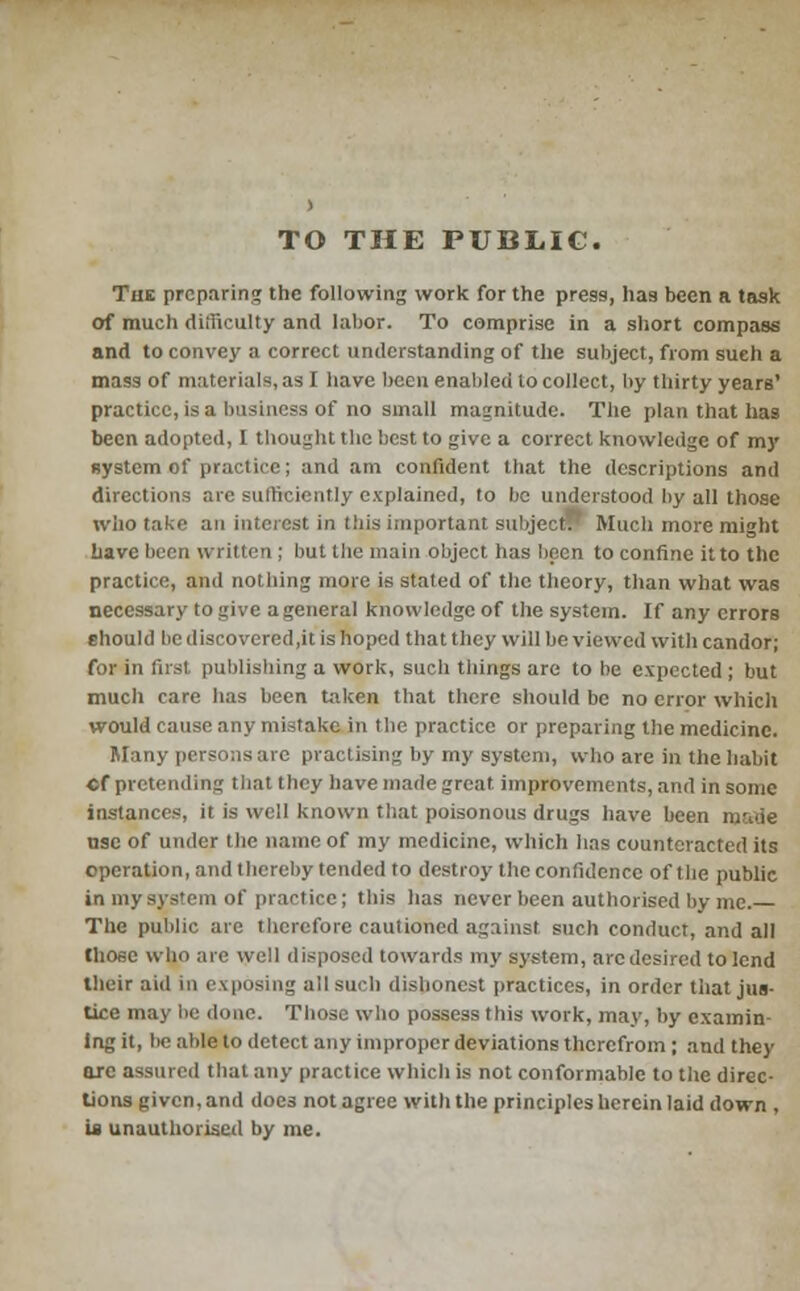 TO THE PUBLIC. The preparing the following work for the press, has been a task of much diiliculty and labor. To comprise in a short compass and to convey a correct understanding of the subject, from such a mass of materials, as I have been enabled to collect, by thirty years' practice, is a business of no small magnitude. The plan that has been adopted, I thought the best to give a correct knowledge of my system of practice; and am confident that the descriptions and directions arc sufficiently explained, to lie understood by all those who take an interest, in this important subject. Much more might have been written ; but the main object has been to confine it to the practice, and nothing more is stated of the theory, than what was necessary to give a general knowledge of the system. If any errors should bediscovered,it is hoped that they will be viewed with candor; for in first publishing a work, such tilings are to be expected ; but much care has been taken that there should be no error which would cause any mistake in the practice or preparing the medicine. Many persons arc practising by my system, who are in the habit •f pretending that they have made great improvements, and in sonic instances, it is well known that poisonous drugs have been ni-uie use of under the name of my medicine, which has counteracted its operation, and thereby tended to destroy the confidence of the public in my system of practice; this has never been authorised by me. The public are therefore cautioned against such conduct, and all those who are well disposed towards my system, arc desired to lend their aid in exposing all such dishonest practices, in order tiiat jus- tice may be done. Those who possess this work, may, by cxamin ing it, lie able to detect any improper deviations therefrom ; and they arc assured that any practice which is not conformable to the direc- tions given, and doe3 not agree with the principles herein laid down , u unauthorised by me.